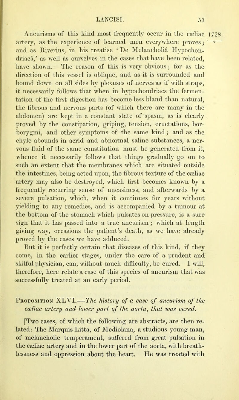 Aneurisms of this kind most frequently occur in the cseliac 1/28. ai-teiy, as the experience of learned men everywhere proves; '—'—' and as Riverius, in his treatise ' De Melancholia Hypochon- driaca/ as well as oui’selves in the cases that have been related, have shown. The reason of this is very obvious; for as the direction of this vessel is oblique, and as it is surrounded and bound down on all sides by plexuses of nerves as if with straps, it necessarily follows that when in hypochondriacs the fermen- tation of the first digestion has become less bland than natural, the fibrous and nervous parts (of which there are many in the abdomen) are kept in a constant state of spasm, as is clearly proved by the constipation, griping, tension, eructations, bor- borygmi, and other symptoms of the same kind; and as the chyle abounds in acrid and abnormal saline substances, a ner- vous fluid of the same constitution must be generated from it, whence it necessarily follows that things gradually go on to such an extent that the membranes which are situated outside the intestines, being acted upon, the fibrous texture of the cseliac artery may also be destroyed, which first becomes known by a frequently recmring sense of uneasiness, and afterwards by a severe pulsation, which, when it continues for j^ears without yielding to any remedies, and is accompanied by a tumour at the bottom of the stomach which pulsates on pressure, is a sure sign that it has passed into a true aneurism; which at length giving way, occasions the patient’s death, as we have already proved by the cases we have adduced. But it is perfectly certain that diseases of this kind, if they come, in the earlier stages, under the care of a prudent and skilful physician, can, without much difficulty, be cured. I wdl, therefore, here relate a case of this species of aneurism that was successfully treated at an early period. Proposition XLVI.—The history of a case of aneurism of the c(Rliac artery and lower part of the aorta, that was cured. [Two cases, of which the following are abstracts, are then re- lated: The Marquis Litta, of Mediolana, a studious young man, of melancholic temperament, suffered from great pulsation in the caeliac artery and in the lower part of the aorta, with breath- lessness and oppression about the heart. He was treated with