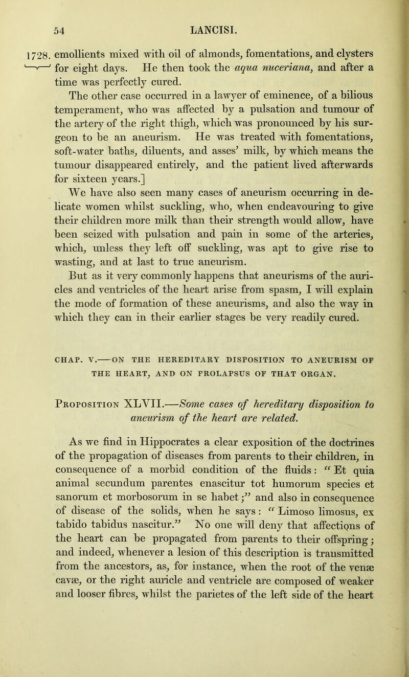 1728. emollients mixed with oil of almonds, fomentations, and clysters —'—' for eight days. He then took the aqua nuceriana, and after a time was perfectly cured. The other case occurred in a lawyer of eminence, of a hUious temperament, who was affected by a pulsation and tumour of the artery of the right thigh, which was pronounced by his sur- geon to be an aneurism. He was treated with fomentations, soft-water baths, diluents, and asses’ milk, by which means the tumour disappeared entirely, and the patient lived afterwards for sixteen years.] We have also seen many cases of aneurism occurring in de- hcate women whilst suckling, who, when endeavouring to give their children more milk than their strength would allow, have been seized with pulsation and pain in some of the arteries, which, unless they left off suckhng, was apt to give rise to wasting, and at last to true aneurism. But as it very commonly happens that aneurisms of the auri- cles and ventricles of the heart arise from spasm, I will explain the mode of formation of these aneurisms, and also the way in which they can in their earlier stages be very readily cured. CHAP. V. ON THE HEREniTARY DISPOSITION TO ANEURISM OF THE HEART, AND ON PROLAPSUS OF THAT ORGAN. Proposition XLVII.—Some cases of hereditary disposition to aneurism of the heart are related. As we find in Hippocrates a clear exposition of the doctrines of the propagation of diseases from parents to their children, in consequence of a morbid condition of the fluids: “ Et quia animal secundum parentes enascitur tot humorum species et sanorum et morhosorum in se habetand also in consequence of disease of the solids, when he says: “ Limoso limosus, ex tahido tahidus nascitur.” No one will deny that affectipns of the heart can he propagated from parents to their offspring; and indeed, whenever a lesion of this description is transmitted from the ancestors, as, for instance, when the root of the venae cavae, or the right auricle and ventricle are composed of weaker and looser fibres, whilst the parietes of the left side of the heart