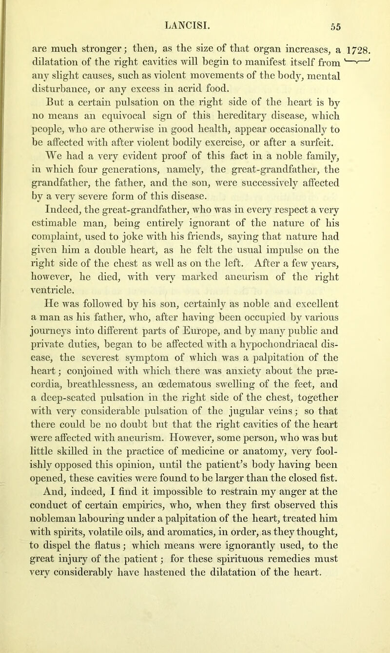 are much stronger; then, as the size of that organ increases, a 1728. dilatation of the right cavities will begin to manifest itself from '—“—' any slight causes, such as violent movements of the body, mental disturbance, or any excess in acrid food. But a certain pulsation on the right side of the heart is by no means an equivocal sign of this hereditary disease, which people, who are otherwise in good health, appear occasionally to be affected with after violent bodily exercise, or after a surfeit. We had a very evident proof of this fact in a noble family, in which four generations, namely, the great-grandfathei, the grandfather, the father, and the son, were successively affected by a very severe form of this disease. Indeed, the great-grandfather, who was in every respect a very estimable man, being entirely ignorant of the nature of his complaint, used to joke with his friends, saying that nature had given him a double heart, as he felt the usual impulse on the right side of the chest as well as on the left. After a few years, however, he died, with very marked aneurism of the right ventilcle. He was followed by his son, certainly as noble and excellent a man as his father, who, after having been occupied by various journeys into different parts of Etu’ope, and by many public and private duties, began to be affected with a hypochondriacal dis- ease, the severest symptom of which was a palpitation of the heart; conjoined noth which there was anxiety abont the prse- cordia, breathlessness, an cedematous swelling of the feet, and a deep-seated pulsation in the right side of the chest, together with very considerable pulsation of tlie jugular veins; so that there could be no doubt but that the right cavities of the heart were affected with anemdsm. However, some person, who was but little skilled in the practice of medicine or anatomy, very fool- ishly opposed this opinion, until the patient’s body having been opened, these cavities were found to be larger than the closed fist. And, indeed, I find it impossible to restrain my anger at the conduct of certain empirics, who, when they first observed this nobleman labouring under a palpitation of the heart, treated him with spirits, volatile oils, and aromatics, in order, as they thought, to dispel the flatus; which means were ignorantly used, to the great injury of the patient; for these spirituous remedies must very considerably have hastened the dilatation of the heart.