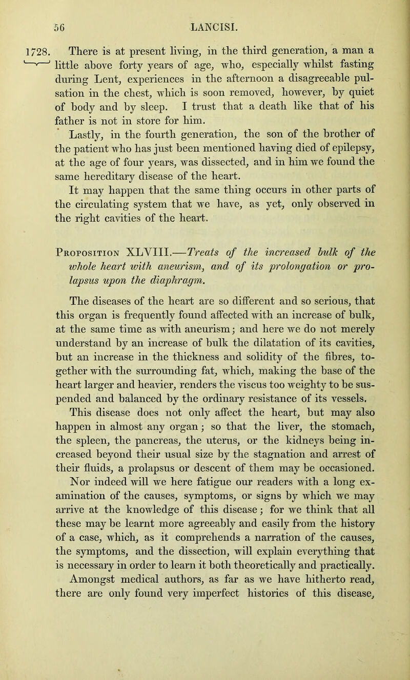 There is at present living, in the third generation, a man a little above forty years of age, who, espeeially whilst fasting during Lent, experiences in the afternoon a disagreeable pul- sation in the chest, which is soon removed, however, by quiet of body and by sleep. I trust that a death like that of his father is not in store for him. Lastly, in the fourth generation, the son of the brother of the patient who has just been mentioned having died of epilepsy, at the age of four years, was dissected, and in him we found the same hereditary disease of the heart. It may happen that the same thing occurs in other parts of the circulating system that we have, as yet, only observed in the right cavities of the heart. Proposition XLVIII.—Treats of the increased bidk of the whole heart with aneurism, and of its prolongation or pro- lapsus upon the diaphragm. The diseases of the heart are so dilferent and so serious, that this organ is frequently found affected with an increase of bulk, at the same time as with aneurism; and here we do not merely understand by an increase of bulk the dilatation of its cavities, but an increase in the thickness and solidity of the fibres, to- gether with the surrounding fat, which, making the base of the heart larger and heavier, renders the viscus too weighty to be sus- pended and balanced by the ordinary resistance of its vessels. This disease does not only affect the heart, but may also happen in almost any organ; so that the liver, the stomach, the spleen, the pancreas, the uterus, or the kidneys being in- creased beyond their usual size by the stagnation and arrest of their fluids, a prolapsus or descent of them may be occasioned. Nor indeed will we here fatigue our readers with a long ex- amination of the causes, symptoms, or signs by which we may arrive at the knowledge of this disease; for we think that all these may be learnt more agreeably and easily from the history of a case, which, as it comprehends a narration of the causes, the symptoms, and the dissection, will explain everything that is necessary in order to learn it both theoretically and practically. Amongst medical authors, as far as we have hitherto read, there are only found very imperfect histories of this disease.