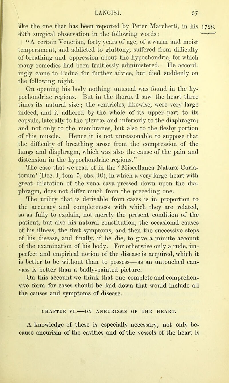 like the one that has been reported by Peter Marchetti, in his 1728. 49th siu’gical observation in the following words : '—*—' “A certain Venetian, forty years of age, of a warm and moist temperament, and addicted to gluttony, suffered from difficulty of breathing and oppression about the hypochondi’ia, for which many remedies had been fruitlessly administered. He accord- ingly came to Padua for further advice, but died suddenly on the following night. On opening his body nothing unusual was found in the hy- pochondriac regions. But in the thorax I saw the heart three times its natural size; the ventricles, likewise, were very large indeed, and it adhered by the whole of its upper part to its capsule, laterally to the pleuraj, and inferiorly to the diaphragm; and not only to the membranes, but also to the fleshy portion of this muscle. Hence it is not unreasonable to suppose that the difficrdty of breathing arose from the compression of the lungs and diaphragm, which was also the cause of the pain and distension in the hj'pochondriac regions.’^ The case that we read of in the ‘ Miscellanea Naturse Curia- torum’ (Dec. 1, tom. 5, obs. 40), in which a very large heart with great dilatation of the vena cava pressed down upon the dia- phragm, does not differ much from the preceding one. The utihty that is derivable from cases is in proportion to the accm’acy and completeness with which they are related, so as fully to explain, not merely the present condition of the patient, but also his natural constitution, the occasional causes of his illness, the first symptoms, and then the successive steps of his disease, and finally, if he die, to give a minute account of the examination of his body. For otherwise only a rude, im- perfect and empirical notion of the disease is acquired, which it is better to be without than to possess—as an untouched can- vass is better than a badly-painted picture. On this account we think that one complete and comprehen- sive form for cases should be laid down that would include all the causes and symptoms of disease. CHAPTER VI. ON ANEURISMS OE THE HEART. A knowledge of these is especially necessary, not only be- cause aneurism of the cavities and of the vessels of the heart is