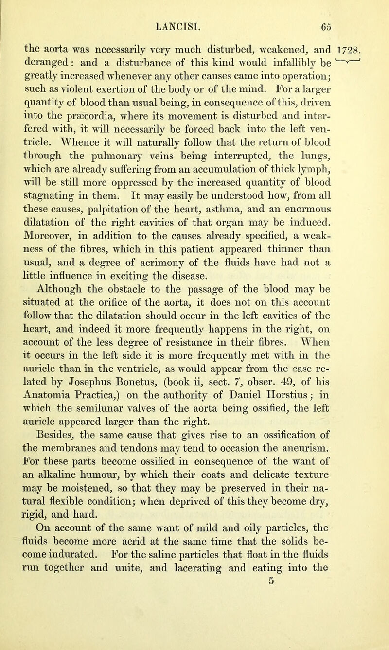 the aorta was necessarily very much disturbed, weakened, and 1728. deranged: and a disturbance of this kind would infallibly be ' ’ ' greatly increased whenever any other causes came into operation; such as violent exertion of the body or of the mind. For a larger quantity of blood than usual being, in consequence of this, driven into the prsecordia, where its movement is disturbed and inter- fered with, it will necessarily be forced back into the left ven- tricle. Whence it will naturally follow that the return of blood through the pulmonary veins being interrupted, the lungs, which are already suffering from an accumulation of thick lymph, will be still more oppressed by the increased quantity of blood stagnating in them. It may easily be understood how, from all these causes, palpitation of the heart, asthma, and an enormous dilatation of the right cavities of that organ may be induced. Moreover, in addition to the causes already specified, a weak- ness of the fibres, which in this patient appeared thinner than usual, and a degree of acrimony of the fluids have had not a little influence in exciting the disease. Although the obstacle to the passage of the blood may be situated at the orifice of the aorta, it does not on this account follow that the dilatation should occur in the left cavities of the heart, and indeed it more frequently happens in the right, on account of the less degree of resistance in their fibres. When it occurs in the left side it is more frequently met with in the auricle than in the ventricle, as would appear from the case re- lated by Josephus Bonetus, (book ii, sect. 7, obser. 49, of his Anatomia Practica,) on the authority of Daniel Horstius; in which the semilunar valves of the aorta being ossified, the left auricle appeared larger than the right. Besides, the same cause that gives rise to an ossification of the membranes and tendons may tend to oecasion the aneurism. For these parts become ossified in consequence of the want of an alkahne humour, by which their coats and delicate texture may be moistened, so that they may be preserved in their na- tural flexible condition; when deprived of this they become dry, rigid, and hard. On account of the same want of mild and oily particles, the fluids become more acrid at the same time that the sohds be- come indurated. For the saline particles that float in the fluids run together and unite, and lacerating and eating into the 5