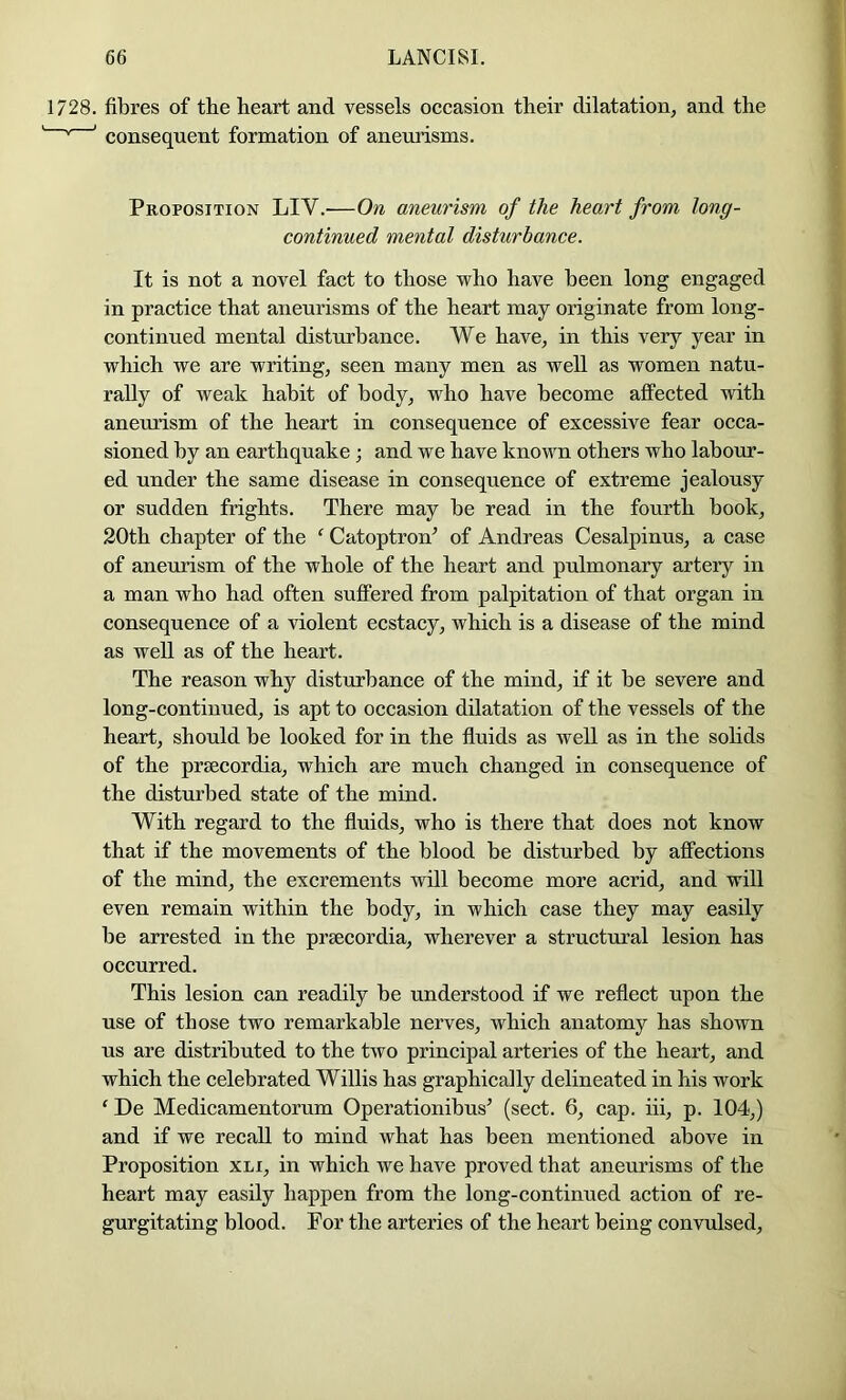 1728. fibres of the heart and vessels occasion their dilatation, and the ' * ' consequent formation of aneurisms. Proposition LIV.—On aneurism of the heart from long- continued mental disturbance. It is not a novel fact to those who have been long engaged in practice that aneurisms of the heart may originate from long- eontinued mental disturbance. We have, in this very year in which we are writing, seen many men as well as women natu- rally of weak habit of body, who have become affected with aneurism of the heart in consequence of excessive fear occa- sioned by an earthquake ; and we have known others who labour- ed under the same disease in consequence of extreme jealousy or sudden frights. There may be read in the fourth book, 20th chapter of the ‘ Catoptron^ of Andreas Cesalpinus, a case of aneurism of the whole of the heart and pulmonary artery in a man who had often suffered from palpitation of that organ in consequence of a violent ecstacy, which is a disease of the mind as well as of the heart. The reason why disturbance of the mind, if it be severe and long-continued, is apt to occasion dilatation of the vessels of the heart, should be looked for in the fluids as well as in the sohds of the prgecordia, which are much changed in consequence of the disturbed state of the mind. With regard to the fluids, who is there that does not know that if the movements of the blood be disturbed by affections of the mind, the excrements will become more acrid, and will even remain within the body, in which case they may easily be arrested in the prsecordia, wherever a structural lesion has occurred. This lesion can readily be understood if we reflect upon the use of those two remarkable nerves, which anatomy has shown us are distributed to the two principal arteries of the heart, and which the celebrated Willis has graphically delineated in his work ‘ De Medicamentorum Operationibus’ (sect. 6, cap. iii, p. 104,) and if we recall to mind what has been mentioned above in Proposition xli, in which we have proved that aneurisms of the heart may easily happen from the long-continued action of re- gurgitating blood. For the arteries of the heart being convulsed.