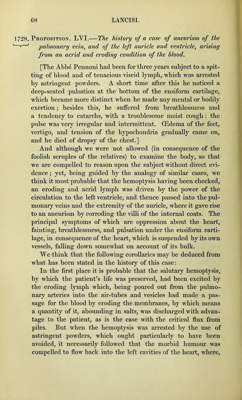 1728. Proposition. LVI.—The history of a case of aneurism of the * ' pulmonary vein, and of the left auricle and ventricle, arising from an acrid and eroding condition of the blood. [The Abbe Pennoni had been for three years subject to a spit- ting of blood and of tenacious viscid lymph, which was arrested by astringent powders. A short time after this he noticed a deep-seated pulsation at the bottom of the ensiform cartilage, which became more distinct when he made any mental or bodily exertion; besides this, he suffered from breathlessness and a tendency to catarrhs, with a troublesome moist cough: the pulse was very irregular and intermittent. CEdema of the feet, vertigo, and tension of the hypochondria gradually came on, and he died of dropsy of the chest.] And although we were not allowed (in consequence of the foolish scruples of the relatives) to examine the body, so that we are compelled to reason upon the subject without direct evi- dence ; yet, being guided by the analogy of similar cases, we think it most probable that the hemoptysis having been checked, an eroding and acrid lymph was driven by the power of the circulation to the left ventricle, and thence passed into the pul- monary veins and the extremity of the auricle, where it gave rise to an aneurism by corroding the villi of the internal coats. The principal symptoms of which are oppression about the heart, fainting, breathlessness, and pulsation under the ensiform carti- lage, in consequence of the heart, which is suspended by its own vessels, falling down somewhat on account of its bulk. We think that the following corollaries may be deduced from what has been stated in the history of this case: In the first place it is probable that the salutary hemoptysis, by which the patient’s life was preserved, had been excited by the eroding lymph which, being poured out from the pulmo- nary arteries into the air-tubes and vesicles had made a pas- sage for the blood by eroding the membranes, by which means a quantity of it, abounding in salts, was discharged with advan- tage to the patient, as is the case with the critical flux from piles. But when the hemoptysis was arrested by the use of astringent powders, which ought particularly to have been avoided, it necessarily followed that the morbid humour was compelled to flow back into the left cavities of the heart, where.