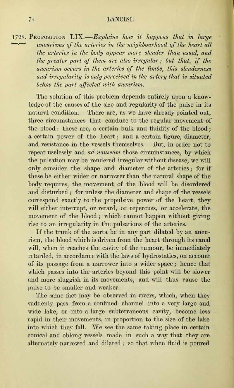 1728. Proposition LIX.—Explains how it happens that in large ' aneurisms of the arteries in the neighbourhood of the heart all the arteries in the body appear more slender than usual, and the greater part of them are also irregular; but that, if the aneurism occurs in the arteries of the limbs, this slenderness and irregularity is only perceived in the artery that is situated below the part affected with aneurism. The solution of this problem depends entirely upon a know- ledge of the causes of the size and regularity of the pulse in its natui’al condition. There are^ as we have already pointed out, three circumstances that conduce to the regular movement of the blood: these are, a certain bulk and fluidity of the blood; a certain power of the heart; and a certain figure, diameter, and resistance in the vessels themselves. But, in order not to repeat uselessly and ad nauseam those circumstances, by which the pulsation may be rendered irregular without disease, we will only consider the shape and diameter of the arteries; for if these be either wider or narrower than the natural shape of the body requires, the movement of the blood will be disordered and disturbed; for unless the diameter and shape of the vessels correspond exactly to the propulsive power of the heart, they will either interrupt, or retard, or repercuss, or accelerate, the movement of the blood; which cannot happen without giving rise to an irregularity in the pulsations of the arteries. If the trunk of the aorta be in any part dilated by an aneu- rism, the blood which is driven from the heart through its canal will, when it reaches the cavity of the tumour, be immediately retarded, in accordance with the laws of hydrostatics, on account of its passage from a narrower into a wider space; hence that which passes into the arteries beyond this point will be slower and more sluggish in its movements, and will thus cause the pulse to be smaller and weaker. The same fact may be observed in rivers, which, when they suddenly pass from a confined channel into a very large and wide lake, or into a large subterraneous cavity, become less rapid in their movements, in proportion to the size of the lake into which they fall. We see the same taking place in certain conical and oblong vessels made in such a way that they are alternately narrowed and dilated; so that when fluid is poured