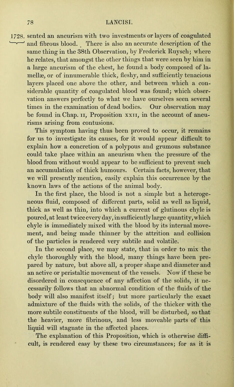1728. sented aB aneurism with two investments or layers of coagulated and fibrous blood. There is also an accurate description of the same thing in the 38th Observation^ by Frederick Fuysch; where he relates, that amongst the other things that were seen by him in a large aneurism of the chest, he found a body composed of la- mellae, or of innumerable thick, fleshy, and sufficiently tenacious layers placed one above the other, and between which a con- siderable quantity of coagulated blood was found; which obser- vation answers perfectly to what we have ourselves seen several times in the examination of dead bodies. Our observation may be found in Chap, ii. Proposition xxii, in the account of aneu- risms arising from contusions. This symptom having thus been proved to occur, it remains for us to investigate its causes, for it would appear difficult to explain how a concretion of a polypous and grumous substance could take place within an aneurism when the pressure of the blood from without would appear to be sufficient to prevent such an accumulation of thick humouj's. Certain facts, however, that we will presently mention, easily explain this occurrence by the known laws of the actions of the animal body. In the first place, the blood is not a simple but a heteroge- neous fluid, composed of different parts, solid as well as liquid, thick as well as thin, into which a current of glutinous chyle is poured, at least twice every day, in sufficiently large quantity, which chyle is immediately mixed with the blood by its internal move- ment, and being made thinner by the attrition and collision of the particles is rendered very subtile and volatile. In the second place, we may state, that in order to mix the chyle thoroughly with the blood, many things have been pre- pared by nature, hut above all, a proper shape and diameter and an active or peristaltic movement of the vessels. Now if these be disordered in consequence of any affection of the solids, it ne- cessarily follows that an abnormal condition of the fluids of the body will also manifest itself; but more particularly the exact admixture of the fluids with the solids, of the thicker with the more subtile constituents of the blood, will be disturbed, so that the heavier, more fibrinous, and less moveable parts of this liquid will stagnate in the affected places. The explanation of this Proposition, which is otherwise diffi- cult, is rendered easy by these two circumstances; for as it is