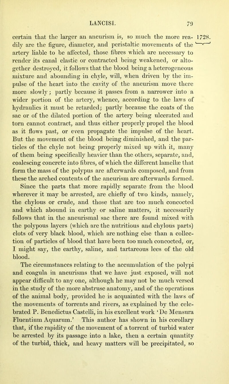 certain that the larger an aneurism is, so much the more rea- 1728. dily are the figure, diameter, and peristaltic movements of the ' ' artery liable to be affected, those fibres which are necessary to render its canal elastic or contracted being weakened, or alto- gether destroyed, it follows that the blood being a heterogeneous mixtm’e and abounding in chyle, will, when driven by the im- pulse of the heart into the cavity of the aneurism move there more slowly; partly because it passes from a narrower into a wider portion of the artery, whence, according to the laws of hydraulics it must be retarded; partly because the coats of the sac or of the dilated portion of the artery being ulcerated and torn cannot contract, and thus either properly propel the blood as it flows past, or even propagate the impulse of the heart. But the movement of the blood being diminished, and the par- ticles of the chyle not being properly mixed up with it, many of them being specifically heavier than the others, separate, and, coalescing concrete into fibres, of which the different lamellae that form the mass of the polypus are afterwards composed, and from these the arched contents of the aneurism are afterwards formed. Since the parts that more rapidly separate from the blood wherever it may be arrested, are chiefly of two kinds, namely, the chylous or crude, and those that are too much concocted and which abound in earthy or saline matters, it necessarily follows that in the anemismal sac there are found mixed with the polypous layers (which are the nutritious and chylous parts) clots of very black blood, which are nothing else than a collec- tion of particles of blood that have been too much concocted, or, I might say, the earthy, saline, and tartareous lees of the old blood. The circumstances relating to the accumulation of the polypi and coagula in anemisms that we have just exposed, will not appear difficult to any one, although he may not be much versed in the study of the more abstruse anatomy, and of the operations of the animal body, provided he is acquainted with the laws of the movements of torrents and rivers, as explained by the cele- brated P. Benedictus Castelli, in his excellent work ‘De Mensura Pluentium Aquarum.’ This author has shown in his corollary that, if the rapidity of the movement of a torrent of turbid water be arrested by its passage into a lake, then a certain quantity of the turbid, thick, and heavy matters will be precipitated, so