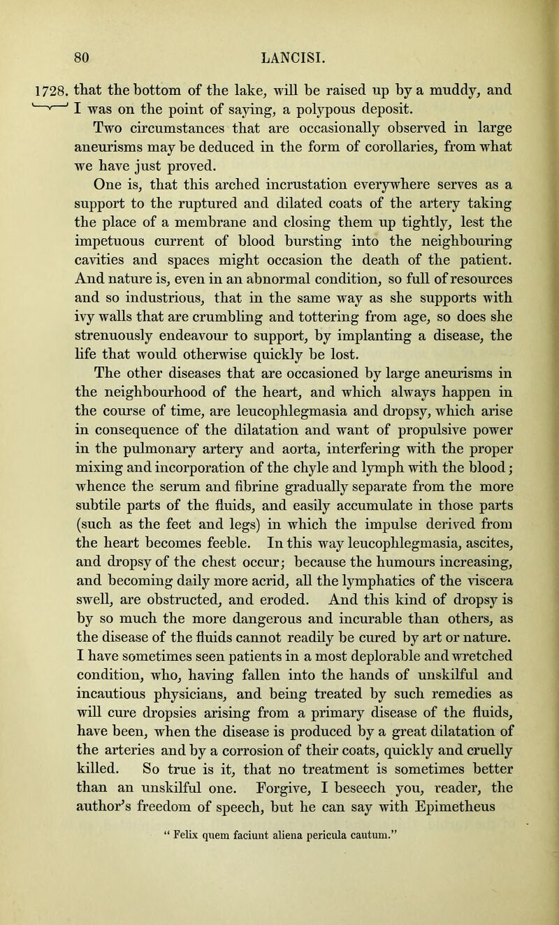 1728. that the bottom of the lake, will be raised up by a muddy, and * ' I was on the point of saying, a polypous deposit. Two circumstances that are occasionally observed in large aneurisms may be deduced in the form of corollaries, from what we have just proved. One is, that this arched incrustation everywhere serves as a support to the ruptured and dilated coats of the artery taking the place of a membrane and closing them up tightly, lest the impetuous current of blood bursting into the neighboring cavities and spaces might occasion the death of the patient. And nature is, even in an abnormal condition, so full of resources and so industrious, that in the same way as she supports with ivy walls that are crumbling and tottering from age, so does she strenuously endeavour to support, by implanting a disease, the life that would otherwise quickly be lost. The other diseases that are occasioned by large aneurisms in the neighbourhood of the heart, and which always happen in the course of time, are leucophlegmasia and dropsy, which arise in consequence of the dilatation and want of propulsive power in the pulmonary artery and aorta, interfering with the proper mixing and incorporation of the chyle and lymph with the blood; whence the serum and fibrine gradually separate from the more subtile parts of the fluids, and easily accumulate in those parts (such as the feet and legs) in which the impulse derived from the heart becomes feeble. In this way leucophlegmasia, ascites, and dropsy of the chest occur; because the humours increasing, and becoming daily more acrid, aU the lymphatics of the viscera swell, are obstructed, and eroded. And this kind of dropsy is by so much the more dangerous and incurable than others, as the disease of the fluids cannot readily be cured by art or nature. I have sometimes seen patients in a most deplorable and wretched condition, who, having fallen into the hands of unskilful and incautious physicians, and being treated by such remedies as will cure dropsies arising from a primary disease of the fluids, have been, when the disease is produced by a great dilatation of the arteries and by a corrosion of their coats, quickly and cruelly killed. So true is it, that no treatment is sometimes better than an unskilful one. Forgive, I beseech you, reader, the author’s freedom of speech, but he can say with Epimetheus “ Felix quem faciunt aliena pericula cautum.”