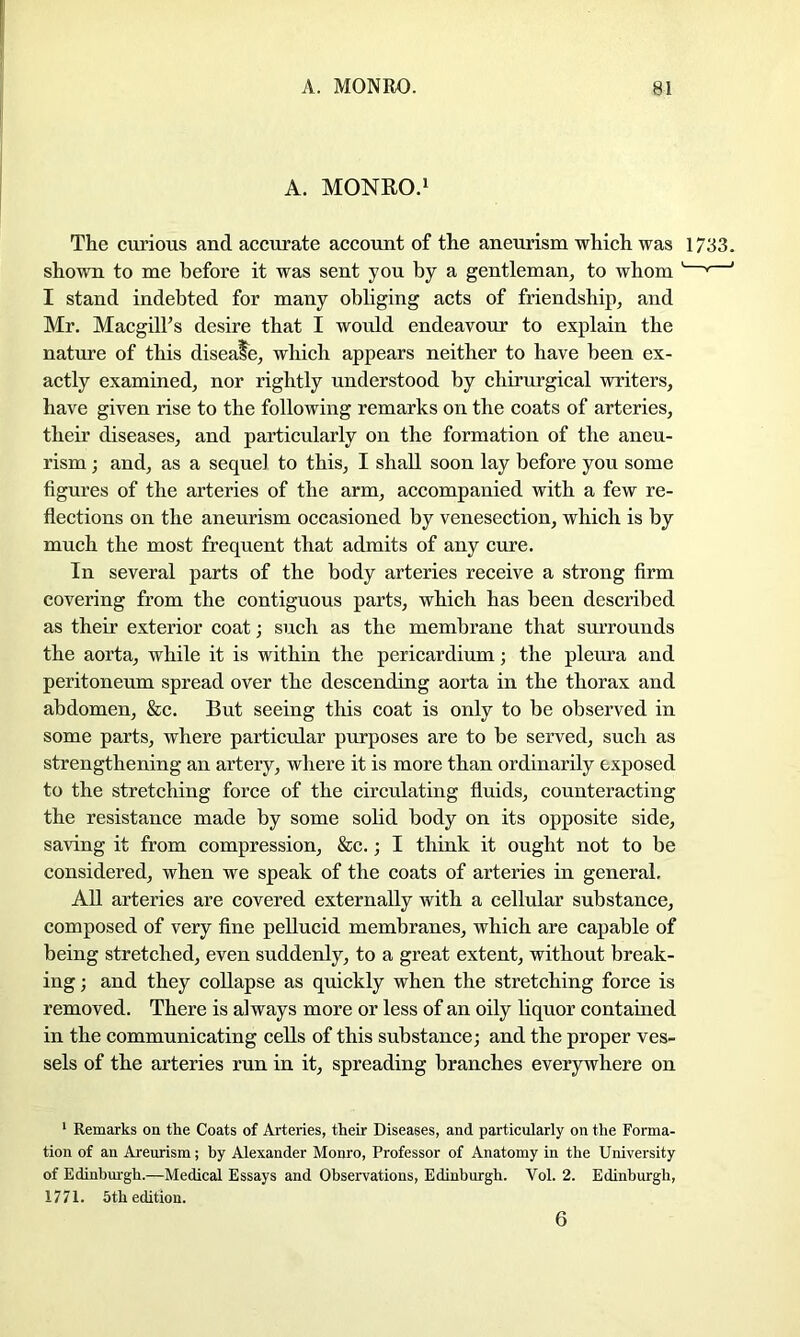 A. MONRO.i The curious and accurate account of the aneurism which was 1733. shown to me before it was sent you by a gentleman, to whom ' ' I stand indebted for many obliging acts of friendship, and Mr. Macgill’s desire that I woidd endeavour to explain the nature of this diseale, which appears neither to have been ex- actly examined, nor rightly understood by chirurgical writers, have given rise to the following remarks on the coats of arteries, their diseases, and particularly on the formation of the aneu- rism ; and, as a sequel to this, I shall soon lay before you some figures of the arteries of the arm, accompanied with a few re- flections on the aneurism occasioned by venesection, which is by much the most frequent that admits of any cure. In several parts of the body arteries receive a strong firm covering from the contiguous parts, which has been described as their exterior coat j such as the membrane that surrounds the aorta, while it is within the pericardium; the pleura and peritoneum spread over the descending aorta in the thorax and abdomen, &c. But seeing this coat is only to be observed in some parts, where particular purposes are to be served, such as strengthening an artery, where it is more than ordinarily exposed to the stretching force of the circulating fluids, counteracting the resistance made by some sobd body on its opposite side, saving it from compression, &c.; I think it ought not to be considered, when we speak of the coats of arteries in general. AU arteries are covered externally with a cellular substance, composed of very fine pellucid membranes, which are capable of being stretched, even suddenly, to a great extent, without break- ing; and they collapse as quickly when the stretching force is removed. There is always more or less of an oily liquor contained in the communicating cells of this substance; and the proper ves- sels of the arteries run in it, spreading branches everywhere on ' Remarks on the Coats of Arteries, their Diseases, and particularly on the Forma- tion of an Areurism; by Alexander Monro, Professor of Anatomy in the University of Edinbm-gh.—Medical Essays and Observations, Edinburgh. Vol. 2. Edinburgh, 1771. 5 th edition. 6