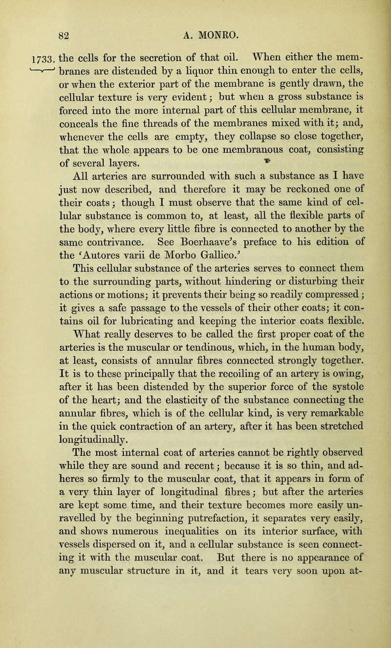 1733. the cells for tlie secretion of that oil. When either the mem- —»—' branes are distended by a liquor thin enough to enter the cells, or when the exterior part of the membrane is gently drawn, the cellular texture is very evident; hut when a gross substance is forced into the more internal part of this cellular membrane, it conceals the fine threads of the membranes mixed with it; and, whenever the cells are empty, they collapse so close together, that the whole appears to be one membranous coat, consisting of several layers. ^ All arteries are surrounded with such a substance as I have just now described, and therefore it may be reckoned one of their coats; though I must observe that the same kind of cel- lular substance is common to, at least, all the flexible parts of the body, where every httle fibre is connected to another by the same contrivance. See Boerhaave^s preface to his edition of the ‘Autores varii de Morbo Gallico.^ This cellular substance of the arteries serves to connect them to the surrounding parts, without hindering or disturbing their actions or motions; it prevents their being so readily compressed; it gives a safe passage to the vessels of their other coats; it con- tains oil for lubricating and keeping the interior coats flexible. What really deserves to be called the first proper coat of the arteries is the muscular or tendinous, which, in the human body, at least, consists of annular fibres connected strongly together. It is to these principally that the recoiling of an artery is owing, after it has been distended by the superior force of the systole of the heart; and the elasticity of the substance connecting the annular fibres, which is of the cellular kind, is very remarkable in the quick contraction of an artery, after it has been stretched longitudinally. The most internal coat of arteries cannot be rightly observed while they are sound and recent; because it is so thin, and ad- heres so firmly to the muscular coat, that it appears in form of a very thin layer of longitudinal fibres; but after the arteries are kept some time, and their texture becomes more easily un- ravelled by the beginning putrefaction, it separates very easily, and shows numerous inequahties on its interior surface, with vessels dispersed on it, and a cellular substance is seen connect- ing it with the muscular coat. But there is no appearance of any muscular structure in it, and it tears very soon upon at-