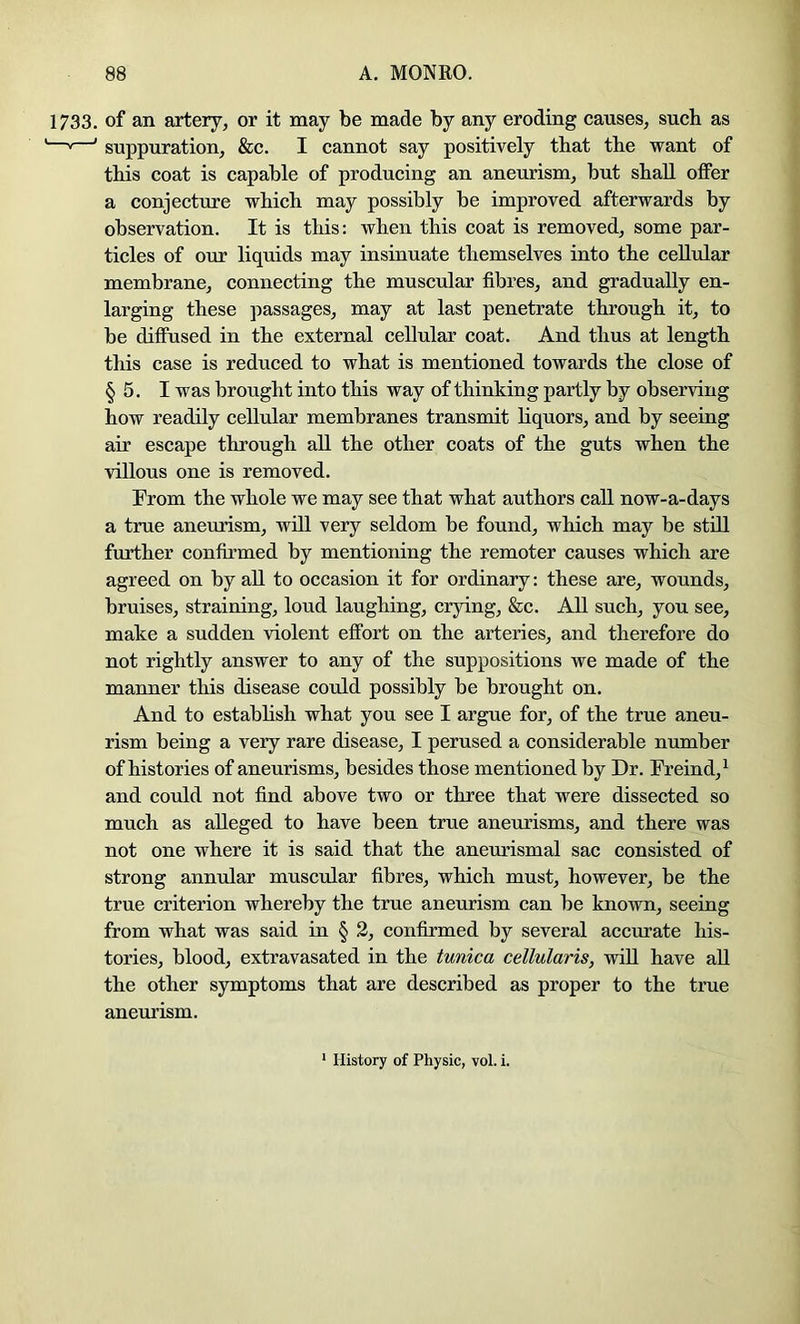 1733. of an artery, or it may be made by any eroding causes, such as ——' suppuration, &c. I cannot say positively that the want of this coat is capable of producing an aneurism, but shall offer a conjecture which may possibly be improved afterwards by observation. It is this: when this coat is removed, some par- ticles of our liquids may insinuate themselves into the cellular membrane, connecting the muscular fibres, and gradually en- larging these passages, may at last penetrate through it, to be diffused in the external cellular coat. And thus at length this case is reduced to what is mentioned towards the close of § 5. I was brought into this way of thinking partly by observing how readily cellular membranes transmit liquors, and by seeing air escape through all the other coats of the guts when the villous one is removed. From the whole we may see that what authors call now-a-days a true aneurism, will very seldom be found, which may be stiU further confirmed by mentioning the remoter causes which are agreed on by all to occasion it for ordinary: these are, wounds, bruises, straining, loud laughing, crying, &c. All such, you see, make a sudden violent effort on the arteries, and therefore do not rightly answer to any of the suppositions we made of the manner this disease could possibly be brought on. And to establish what you see I argue for, of the true aneu- rism being a very rare disease, I perused a considerable number of histories of aneurisms, besides those mentioned by Dr. Freind,^ and could not find above two or three that were dissected so much as alleged to have been true aneurisms, and there was not one where it is said that the aneurismal sac consisted of strong annular muscular fibres, which must, however, be the true criterion whereby the true aneurism can be known, seeing from what was said in § 2, confirmed by several accurate his- tories, blood, extravasated in the tunica cellularis, will have all the other symptoms that are described as proper to the time aneurism. History of Physic, vol. i.