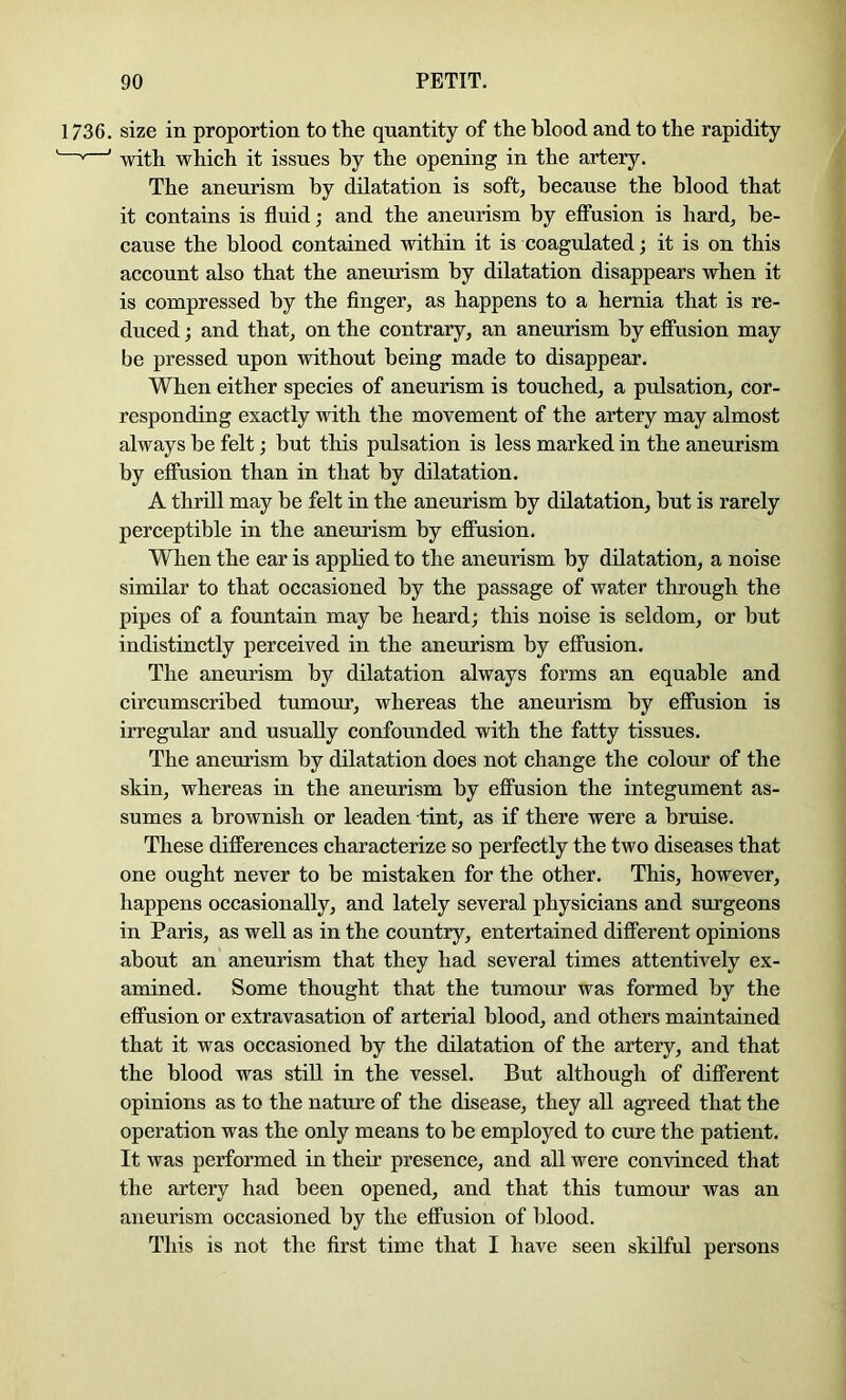 1736. size in proportion to the quantity of the blood and to the rapidity ’ ' with which it issues by the opening in the artery. The aneurism by dilatation is soft, because the blood that it contains is fluid; and the aneurism by effusion is hard, be- cause the blood contained within it is coagulated; it is on this account also that the aneurism by dilatation disappears when it is compressed by the finger, as happens to a hernia that is re- duced ; and that, on the contrary, an anemism by efiusion may be pressed upon without being made to disappear. When either species of aneurism is touched, a pulsation, cor- responding exactly with the movement of the artery may almost always be felt; but this pulsation is less marked in the aneurism by efiusion than in that by dilatation. A thrill may be felt in the aneurism by dilatation, but is rarely perceptible in the aneurism by effusion. Wlien the ear is applied to the aneurism by dilatation, a noise similar to that occasioned by the passage of water through the pipes of a fountain may be heard; this noise is seldom, or but indistinctly perceived in the aneurism by efiusion. The aneurism by dilatation always forms an equable and circumscribed tumour, whereas the aneurism by efiusion is irregular and usually confounded with the fatty tissues. The aneurism by dilatation does not change the colour of the skin, whereas in the aneurism by efiusion the integument as- sumes a brownish or leaden tint, as if there were a bruise. These differences characterize so perfectly the two diseases that one ought never to be mistaken for the other. This, however, happens occasionally, and lately several physicians and surgeons in Paris, as well as in the country, entertained different opinions about an aneurism that they had several times attentively ex- amined. Some thought that the tumour was formed by the efiusion or extravasation of arterial blood, and others maintained that it was occasioned by the dilatation of the artery, and that the blood was still in the vessel. But although of different opinions as to the nature of the disease, they all agreed that the operation was the only means to be employed to cure the patient. It was performed in their presence, and all were convinced that the artery had been opened, and that this tumour was an aneurism occasioned by the efiusion of Idood. This is not the first time that I have seen skilful persons