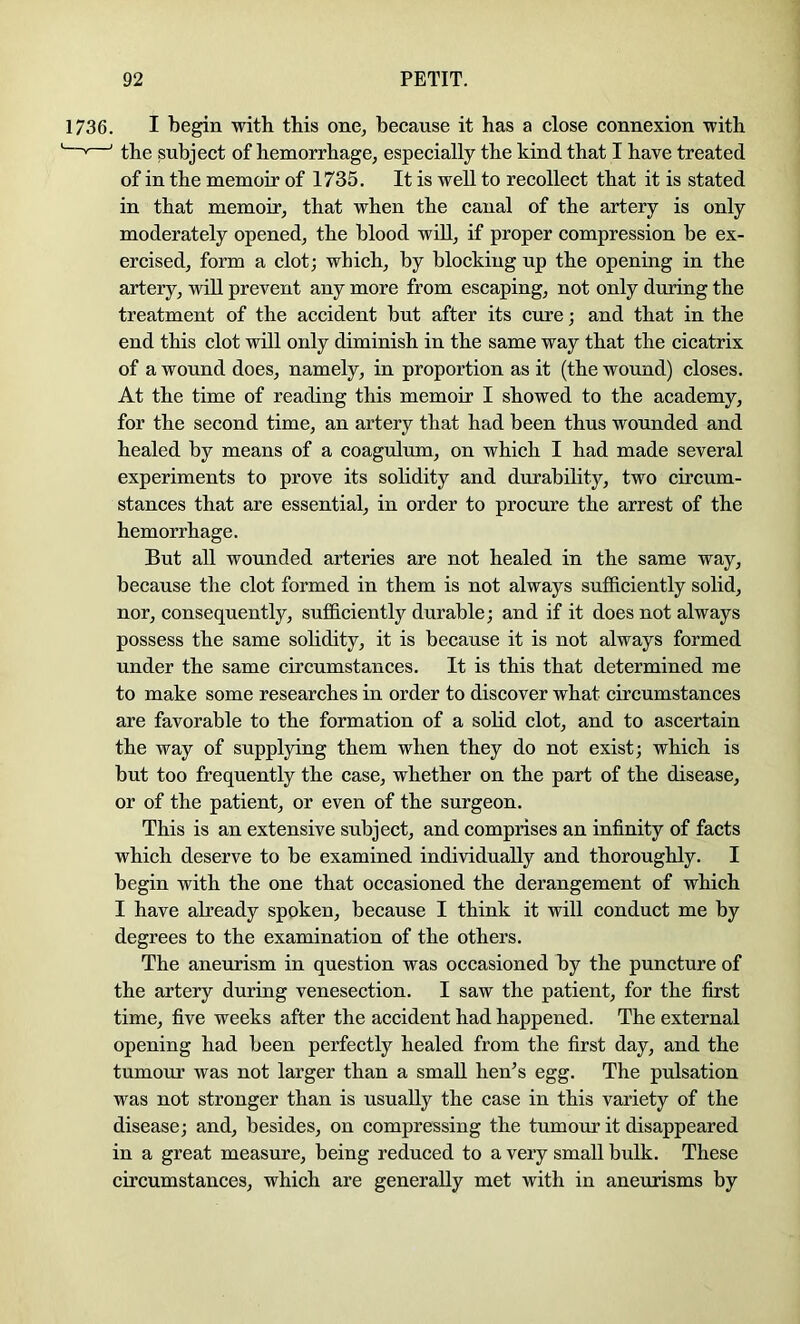 1736. I begin with this one, because it has a close connexion ■with » ' the subject of hemorrhage, especially the kind that I have treated of in the memoir of 1735. It is well to recollect that it is stated in that memoir, that when the canal of the artery is only moderately opened, the blood wiU, if proper compression be ex- ercised, form a clot; which, by blocking up the opening in the artery, wiU prevent any more from escaping, not only during the treatment of the accident but after its cure; and that in the end this clot will only diminish in the same way that the cicatrix of a wound does, namely, in proportion as it (the wound) closes. At the time of reading this memoir I showed to the academy, for the second time, an artery that had been thus wounded and healed by means of a coagulum, on which I had made several experiments to prove its solidity and durability, two circum- stances that are essential, in order to procure the arrest of the hemorrhage. But all wounded arteries are not healed in the same way, because the clot formed in them is not always sufficiently solid, nor, consequently, sufficiently durable; and if it does not always possess the same solidity, it is because it is not always formed under the same circumstances. It is this that determined me to make some researches in order to discover what circumstances are favorable to the formation of a solid clot, and to ascertain the way of supplying them when they do not exist; which is but too frequently the case, whether on the part of the disease, or of the patient, or even of the surgeon. This is an extensive subject, and comprises an infinity of facts which deserve to be examined indmdually and thoroughly. I begin with the one that occasioned the derangement of which I have already spoken, because I think it will conduct me by degrees to the examination of the others. The aneurism in question was occasioned by the puncture of the artery during venesection. I saw the patient, for the first time, five weeks after the accident had happened. The external opening had been perfectly healed from the first day, and the tumour was not larger than a small hen^s egg. The pulsation was not stronger than is usually the case in this variety of the disease; and, besides, on compressing the tumour it disappeared in a great measure, being reduced to a very small bulk. These circumstances, which are generally met with in aneurisms by