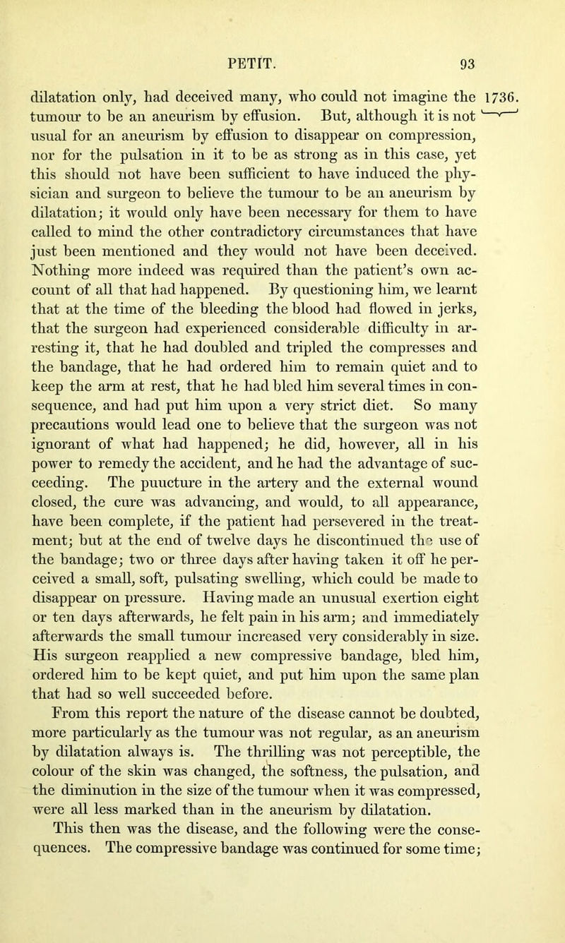 dilatation only, had deceived many, who could not imagine the 1736. tumour to he an aneurism by effusion. But, although it is not' ' ' usual for an aneurism by effusion to disappear on compression, nor for the pulsation in it to be as strong as in this case, yet this should not have been sufficient to have induced the phy- sician and surgeon to believe the tumour to be an aneurism by dilatation; it would only have been necessary for them to have called to mind the other contradictory circumstances that have just been mentioned and they would not have been deceived. Nothing more indeed was required than the patient’s own ac- count of all that had happened. By questioning him, we learnt that at the time of the bleeding the blood had flowed in jerks, that the surgeon had experienced considerable difficulty in ar- resting it, that he had doubled and tripled the compresses and the bandage, that he had ordered him to remain quiet and to keep the arm at rest, that he had bled him several times in con- sequence, and had put him upon a very strict diet. So many precautions would lead one to bebeve that the surgeon was not ignorant of what had happened; he did, however, all in his power to remedy the accident, and he had the advantage of suc- ceeding. The puncture in the artery and the external wound closed, the cure was advancing, and would, to all appearance, have been complete, if the patient had persevered in the treat- ment; but at the end of twelve days he discontinued the use of the bandage; two or three days after having taken it off he per- ceived a small, soft, pulsating swelling, which could be made to disappear on pressure. Having made an unusual exertion eight or ten days afterwards, he felt pain in his arm; and immediately afterwards the small tumour increased very considerably in size. His surgeon reapplied a new compressive bandage, bled him, ordered him to be kept quiet, and put him upon the same plan that had so well succeeded before. From this report the nature of the disease cannot be doubted, more particularly as the tumour was not regular, as an aneurism by dilatation always is. The thrilling was not perceptible, the colour of the skin was changed, the softness, the pulsation, and the diminution in the size of the tumour when it was compressed, were all less marked than in the aneurism by dilatation. This then was the disease, and the following were the conse- quences. The compressive bandage was continued for some time;