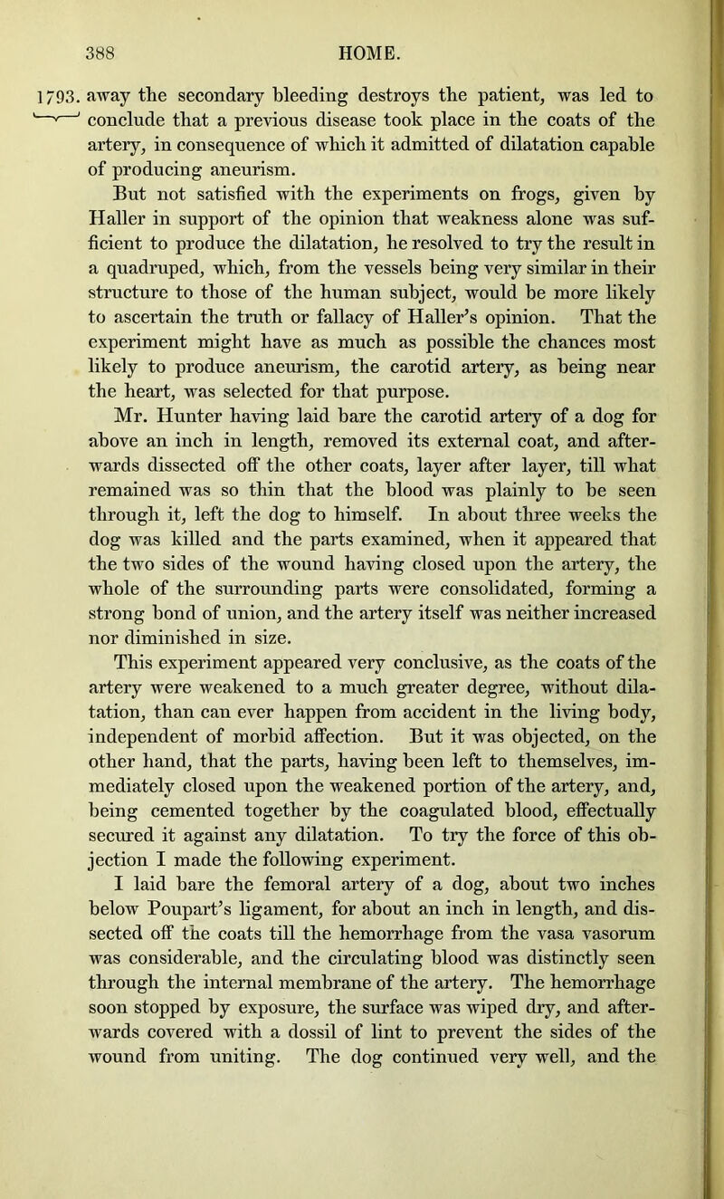 1793. away the secondary bleeding destroys the patient, was led to —^ ' conclude that a previous disease took place in the coats of the artery, in consequence of which it admitted of dilatation capable of producing aneurism. But not satisfied with the experiments on frogs, given by Haller in support of the opinion that weakness alone was suf- ficient to produce the dilatation, he resolved to try the result in a quadruped, which, from the vessels being very similar in their structure to those of the human subject, would be more likely to ascertain the truth or fallacy of Haller’s opinion. That the experiment might have as much as possible the chances most likely to produce aneurism, the carotid artery, as being near the heart, was selected for that purpose. Mr. Hunter having laid hare the carotid artery of a dog for above an inch in length, removed its external coat, and after- wards dissected off the other coats, layer after layer, till what remained was so thin that the blood was plainly to be seen through it, left the dog to himself. In about three weeks the dog was killed and the parts examined, when it appeared that the two sides of the wound having closed upon the artery, the whole of the surrounding parts were consolidated, forming a strong bond of union, and the artery itself was neither increased nor diminished in size. This experiment appeared very conclusive, as the coats of the artery were weakened to a much greater degree, without dila- tation, than can ever happen from accident in the living body, independent of morbid affection. But it was objected, on the other hand, that the parts, having been left to themselves, im- mediately closed upon the weakened portion of the artery, and, being cemented together by the coagulated blood, effectually secured it against any dilatation. To try the force of this ob- jection I made the following experiment. I laid bare the femoral artery of a dog, about two inches below Poupart’s ligament, for about an inch in length, and dis- sected off the coats till the hemorrhage from the vasa vasorum was considerable, and the circulating blood was distinctly seen through the internal membrane of the artery. The hemorrhage soon stopped by exposure, the surface was wiped dry, and after- wards covered with a dossil of lint to prevent the sides of the wound from uniting. The dog continued very well, and the