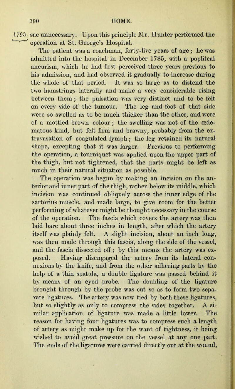 1793. sac unnecessary. Upon this principle Mr. Hunter performed the ' ^ ' operation at St. George’s Hospital. The patient was a coachman, forty-five years of age; he was admitted into the hospital in December 1785, with a pophteal aneurism, which he had first perceived three years previous to his admission, and had observed it gradually to increase during the whole of that period. It was so large as to distend the two hamstrings laterally and make a very considerable rising between them; the pulsation was very distinct and to he felt on every side of the tumour. The leg and foot of that side were so swelled as to he much thicker than the other, and were of a mottled brown colour; the swelling was not of the cede- matous kind, but felt firm and brawny, probably from the ex- travasation of coagulated lymph; the leg retained its natural shape, excepting that it was larger. Previous to performing the operation, a tourniquet was applied upon the upper part of the thigh, but not tightened, that the parts might be left as much in their natural situation as possible. The operation was begun by making an incision on the an- terior and inner part of the thigh, rather below its middle, which incision was continued obliquely across the inner edge of the sartorius muscle, and made large, to give room for the better performing of whatever might be thought necessary in the course of the operation. The fascia which covers the artery was then laid bare about three inches in length, after which the artery itself was plainly felt. A slight incision, about an inch long, was then made through this fascia, along the side of the vessel, and the fascia dissected off; by this means the artery was ex- posed. Having disengaged the artery from its lateral con- nexions by the knife, and from the other adhering parts by the help of a thin spatula, a double ligature was passed behind it by means of an eyed probe. The doubling of the ligature brought through by the probe was cut so as to form two sepa- rate ligatures. The artery was now tied by both these ligatures, but so slightly as only to compress the sides together. A si- milar application of ligature was made a little lower. The reason for having four ligatures was to compress such a length of artery as might make up for the want of tightness, it being wished to avoid great pressure on the vessel at any one part. The ends of the ligatures were carried directly out at the wound.