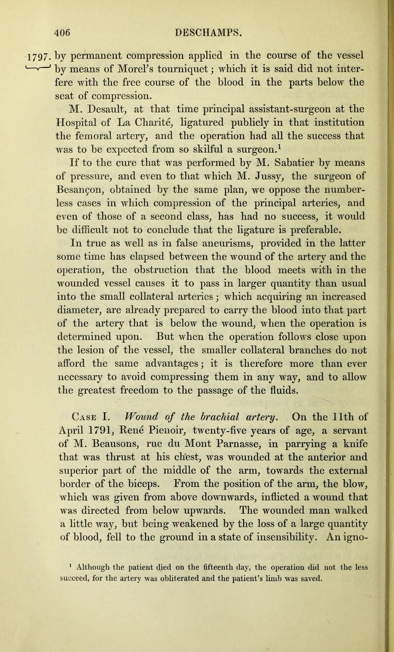 1797. by permanent compression applied in the course of the vessel —'—’ by means of Morel’s tourniquet; which it is said did not inter- fere with the free course of the blood in the parts below the seat of compression. M. Desault, at that time principal assistant-surgeon at the Hospital of La Charite, ligatured piiblicly in that institution the femoral artery, and the operation had all the success that was to be expected from so skilful a surgeon.^ If to the cure that was performed by M. Sabatier by means of pressure, and even to that which M. Jussy, the surgeon of Besan5on, obtained by the same plan, we oppose the number- less cases in which compression of the principal arteries, and even of those of a second class, has had no success, it would be difficult not to conclude that the hgature is preferable. In true as well as in false aneurisms, provided in the latter some time has elapsed between the wound of the artery and the operation, the obstruction that the blood meets with in the wounded vessel causes it to pass in larger quantity than usual into the small collateral arteries; which acquiring an increased diameter, are already prepared to carry the blood into that part of the artery that is below the wound, when the operation is determined upon. But when the operation follows close upon the lesion of the vessel, the smaller collateral branches do not afford the same advantages; it is therefore more than ever necessary to avoid compressing them in any way, and to allow the greatest freedom to the passage of the fluids. Case I. Wound of the brachial artery. On the 11th of April 1791, Bene Pieuoir, twenty-five years of age, a servant of M. Beausons, rue du Mont Parnasse, in parrying a knife that was thrust at his chest, was wounded at the anterior and superior part of the middle of the arm, towards the external border of the biceps. From the position of the arm, the blow, which was given from above downwards, inflicted a wound that was directed from below upwards. The wounded man walked a little way, but being weakened by the loss of a large quantity of blood, fell to the ground in a state of insensibihty. An igno- ‘ Although the patient died on the fifteenth day, the operation (hd not the less succeed, for the artery was obhterated and the patient’s limb was saved.