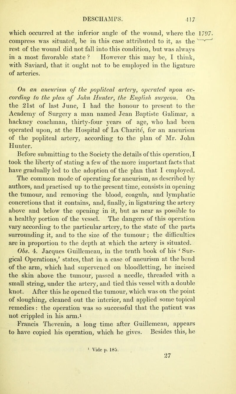 wliicli occurred at the inferior angle of the wound, where the 1797. compress was situated, be in this case attributed to it, as the '' ' rest of the wound did not fall into this condition, but was always in a most favorable state ? However this may be, I think, with Saviard, that it ought not to be employed in the ligatm’e of arteries. On an aneurism of the popliteal artery, operated upon ac- cording to the plan of John Hunter, the English surgeon. On the 21st of last June, I had the honour to present to the Academy of Surgery a man named Jean Baptiste Galimar, a hackney coachman, thirty-four years of age, who had been operated upon, at the Hospital of La Charite, for an aneurism of the pophteal artery, according to the plan of Mr. John Hunter. Before submitting to the Society the details of this operation,! took the liberty of stating a few of the more important facts that have gradually led to the adoption of the plan that I employed. The common mode of operating for aneurism, as described by authors, and practised up to the present time, consists in opening the tumour, and removing the blood, coagula, and lymphatic concretions that it contains, and, finally, in ligaturing the artery above and below the opening in it, but as near as possible to a healthy portion of the vessel. The dangers of this operation vary according to the particular artery, to the state of the parts surrounding it, and to the size of the tumour; the difficulties are in proportion to the depth at which the artery is situated. Obs. 4. Jacques Guillemeau, in the tenth book of his ^ Sur- gical Operations,^ states, that in a case of aneurism at the bend of the arm, which had supervened on bloodletting, he incised the skin above the tumour, passed a needle, threaded with a small string, under the artery, and tied this vessel with a double knot. After this he opened the tumour, which was on the point of sloughing, cleaned out the interior, and applied some topical remedies: the operation was so successful that the patient was not crippled in his arm.i Francis Thevenin, a long time after Guillemeau, appears to have copied his operation, which he gives. Besides this, he ' Vide p. 185. 27