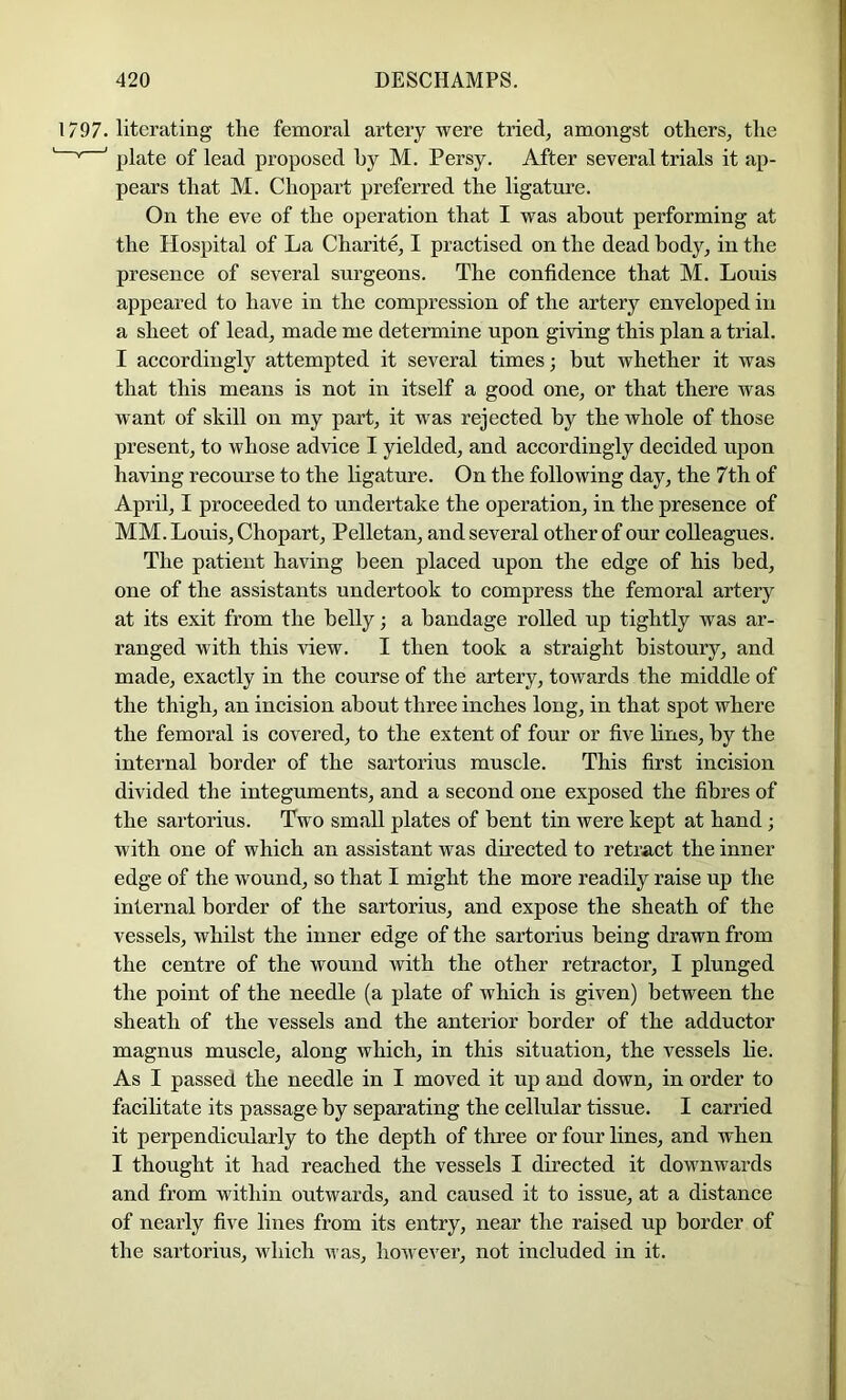 1797. litcrating the femoral artery were tried, amongst others, the ' plate of lead proposed hy M. Persy. After several trials it ap- pears that M. Chopart preferred the ligature. On the eve of the operation that I was about performing at the Hospital of La Charite, I practised on the dead body, in the presence of several surgeons. The confidence that M. Louis appeared to have in the compression of the artery enveloped in a sheet of lead, made me determine upon giving this plan a trial. I accordingly attempted it several times; but whether it was that this means is not in itself a good one, or that there was want of skill on my part, it was rejected by the whole of those present, to whose advice I yielded, and accordingly decided upon having recourse to the ligature. On the following day, the 7th of April, I proceeded to undertake the operation, in the presence of MM. Louis, Chopart, Pelletan, and several other of our colleagues. The patient having been placed upon the edge of his bed, one of the assistants undertook to compress the femoral artery at its exit from the belly; a bandage rolled up tightly was ar- ranged with this view. I then took a straight bistoury, and made, exactly in the course of the artery, towards the middle of the thigh, an incision about three inches long, in that spot where the femoral is covered, to the extent of four or five lines, by the internal border of the sartorius muscle. This first incision divided the integuments, and a second one exposed the fibres of the sartorius. Two small plates of bent tin were kept at hand ; with one of which an assistant was directed to retract the inner edge of the wound, so that I might the more readily raise up the internal border of the sartorius, and expose the sheath of the vessels, whilst the inner edge of the sartorius being drawn from the centre of the wound with the other retractor, I plunged the point of the needle (a plate of which is given) between the sheath of the vessels and the anterior border of the adductor magnus muscle, along which, in this situation, the vessels lie. As I passed the needle in I moved it up and down, in order to facilitate its passage by separating the cellular tissue. I carried it perpendicularly to the depth of three or four lines, and when I thought it had reached the vessels I directed it downwards and from within outwards, and caused it to issue, at a distance of nearly five lines from its entry, near the raised up border of the sartorius, which was, however, not included in it.