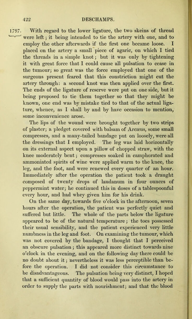 1797. With regard to the lower ligature^ the two skeins of thread ■ ' ' were left; it being intended to tie the artery with one, and to employ the other afterwards if the first one became loose. I placed on the artery a small piece of agaric, on which I tied the threads in a simple knot; but it was only by tightening it with great force that I could cause all pulsation to cease in the tumour; so great was the force employed that one of the surgeons present feared that this constriction might cut the artery through: a second knot was then applied over the first. The ends of the ligature of reserve were put on one side, hut it being proposed to tie them together so that they might he known, one end was by mistake tied to that of the actual liga- ture, whence, as I shall by and by have occasion to mention, some inconvenience arose. The lips of the wound were brought together by two strips of plaster; a pledget covered with balsam of Arcseus, some small compresses, and a many-tailed bandage put on loosely, were all the dressings that I employed. The leg was laid horizontally on its external aspect upon a pillow of chopped straw, with the knee moderately bent; compresses soaked in camphorated and ammoniated spirits of wine were applied warm to the knee, the leg, and the foot, and were renewed every quarter of an hour. Immediately after the operation the patient took a draught composed of twenty drops of laudanum in four ounces of peppermint water; he continued this in doses of a tahlespoonful every hour, and had whey given him for his drink. On the same day, towards five o^clock in the afternoon, seven hours after the operation, the patient was perfectly quiet and suffered hut little. The whole of the parts below the ligature appeared to he of the natural temperature; the toes possessed their usual sensibility, and the patient experienced very little numbness in the leg and foot. On examining the tumour, which was not covered by the bandage, I thought that I perceived an obscure pulsation; this appeared more distinct towards nine o’clock in the evening, and on the following day there could be no doubt about it; nevertheless it was less perceptible than be- fore the operation. I did not consider this circumstance to he disadvantageous. The pulsation being very distinct, I hoped that a sufficient quantity of blood would pass into the artery in order to supply the parts with nourishment; and that the blood