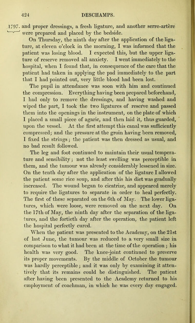 1797. and proper dressings, a fresh ligature, and another serre-artere I ^ ' were prepared and placed by the bedside. I On Thursday, the ninth day after the application of the liga- ture, at eleven o’clock in the morning, I was informed that the patient was losing blood. I expected this, hut the upper liga- ture of reserve removed all anxiety. I went immediately to the hospital, when I found that, in consequence of the care that the patient had taken in appljdng the pad immediately to the part that I had pointed out, very little blood had been lost. The pupil in attendance was soon with him and continued the compression. Everything ha^dng been prepared beforehand, I had only to remove the dressings, and having washed and wiped the part, I took the two ligatures of reserve and passed them into the openings in the instrument, on the plate of which I placed a small piece of agaric, and then laid it, thus guarded, upon the vessel. At the first attempt this canal was sufficiently compressed; and the pressure at the groin having been removed, I fixed the strings; the patient was then dressed as usual, and no had result followed. The leg and foot continued to maintain their usual tempera- ture and sensibility; not the least swelling was perceptible in them, and the tumour was already considerably lessened in size. On the tenth day after the application of the ligature I allowed the patient some rice soup, and after this his diet was gradually increased. The wound began to cicatrize, and appeared merely to require the ligatm’es to separate in order to heal perfectly. The first of these separated on the 6th of May. The lower liga- tures, which were loose, were removed on the next day. On the 17th of May, the ninth day after the separation of the liga- tures, and the fortieth day after the operation, the patient left the hospital perfectly cured. When the patient was presented to the Academy, on the 21st of last June, the tumour was reduced to a very small size in comparison to what it had been at the time of the operation; his health was very good. The knee-joint continued to preserve its proper movements. By the middle of October the tumour was hardly perceptible; and it w^as only by examining it atten- tively that its remains could he distinguished. The patient after having been presented to the Academy returned to his employment of coachman, in which he was every day engaged.