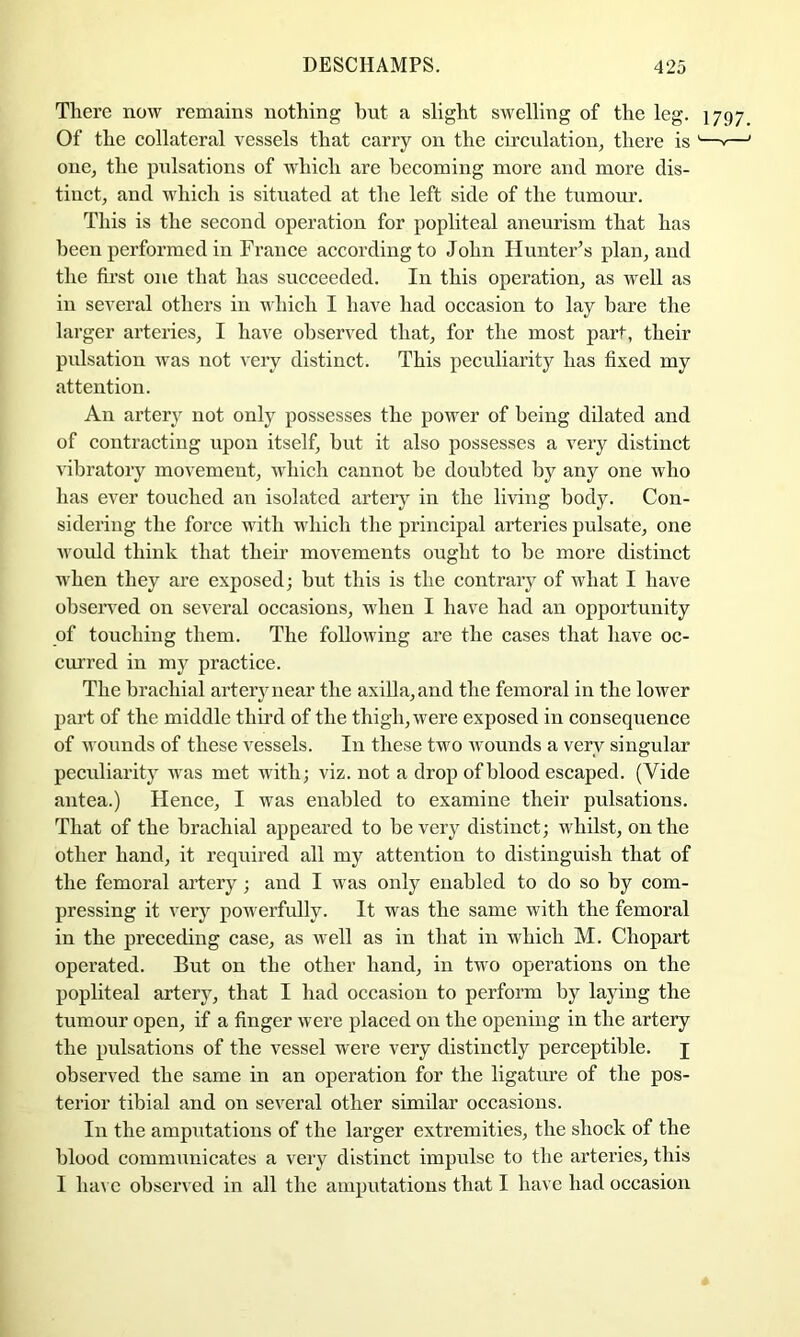 There now remains nothing but a slight swelling of the leg. 1797 Of the collateral vessels that carry on the circulation, there is '—v— one, the pulsations of which are becoming more and more dis- tinct, and which is situated at the left side of the tumour. This is the second operation for popliteal aneurism that has been performed in France according to John HunteFs plan, aud the first one that has succeeded. In this operation, as well as in several others in which I have had occasion to lay bare the lai’ger arteries, I have observed that, for the most part, their pidsation was not very distinct. This peculiarity has fixed my attention. An artery not only possesses the power of being dilated and of contracting upon itself, hut it also possesses a very distinct vibratory movement, which cannot he doubted by any one who has ever touched an isolated artery in the living body. Con- sidering the force with whicli the principal arteries pulsate, one would think that their movements ought to be more distinct when they are exposed; but this is the contrary of what I have observed on several occasions, when I have had an opportunity of touching them. The following are the cases that have oc- curred in my practice. The brachial artery near the axilla, and the femoral in the lower part of the middle third of the thigh, were exposed in consequence of wounds of these vessels. In these two Avounds a very singular peculiarity was met with; viz. not a drop of blood escaped. (Vide antea.) Hence, I was enabled to examine their pulsations. That of the brachial appeared to be very distinct; whilst, on the other hand, it required all my attention to distinguish that of the femoral artery; arrd I was only enabled to do so by com- pressing it very powerfully. It was the same with the femoral in the preceding case, as well as in that in which M. Chopart operated. But on the other hand, in two operations on the popliteal arterj', that I had occasioir to perform by laying the tumour open, if a finger were placed orr the openirrg in the artery the pulsations of the vessel were very distirrctly perceptible, j observed the same in an operation for the ligature of the pos- terior tibial and on several other similar occasiorrs. In the amprrtations of the larger extremities, the shock of the blood commrrnicates a very distinct impulse to the arteries, this I ha\ c observed in all the arrrputatiorrs that I have had occasion