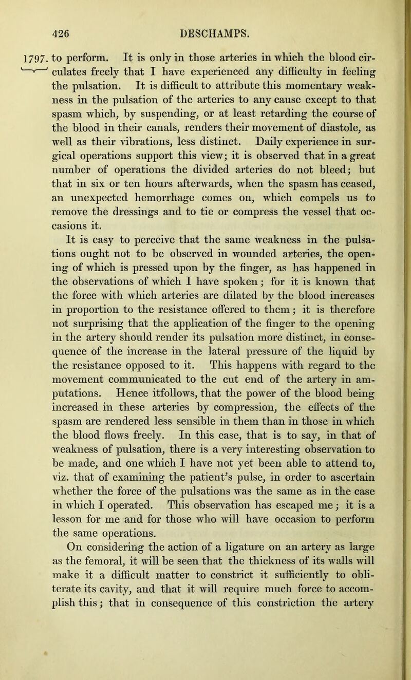 1797. to perform. It is only in those arteries in which the blood cir- —' ’ culates freely that I have experienced any difficulty in feeling the pulsation. It is difficult to attribute this momentary weak- ness in the pidsation of the arteries to any cause except to that spasm which, by suspending, or at least retarding the course of the blood in their canals, renders their movement of diastole, as well as their vibrations, less distinct. Daily experience in sur- gical operations support this view; it is observed that in a great number of operations the divided arteries do not bleed; but that in six or ten hours afterwards, when the spasm has ceased, an unexpected hemorrhage comes on, which compels us to remove the dressings and to tie or compress the vessel that oc- casions it. It is easy to perceive that the same weakness in the pulsa- tions ought not to be observed in wounded arteries, the open- ing of which is pressed upon by the finger, as has happened in the observations of which I have spoken; for it is known that the force with which arteries are dilated by the blood increases in proportion to the resistance ofFered to them; it is therefore not surprising that the application of the finger to the opening in the artery should render its pulsation more distinct, in conse- quence of the increase in the lateral pressure of the liquid by the resistance opposed to it. This happens with regard to the movement communicated to the cut end of the artery in am- putations. Hence itfoUows, that the power of the blood being increased in these arteries by compression, the effects of the spasm are rendered less sensible in them than in those in which the blood flows freely. In this case, that is to say, in that of weakness of pulsation, there is a very interesting observation to be made, and one which I have not yet been able to attend to, viz. that of examining the patient^s pulse, in order to ascertain whether the force of the pulsations was the same as in the case in which I operated. This observation has escajjed me; it is a lesson for me and for those who will have occasion to perform the same operations. On considering the action of a ligature on an artery as large as the femoral, it will be seen that the thickness of its walls will make it a difficult matter to constrict it sufficiently to obli- terate its cavity, and that it will require much force to accom- plish this; that in consequence of this constriction the artery