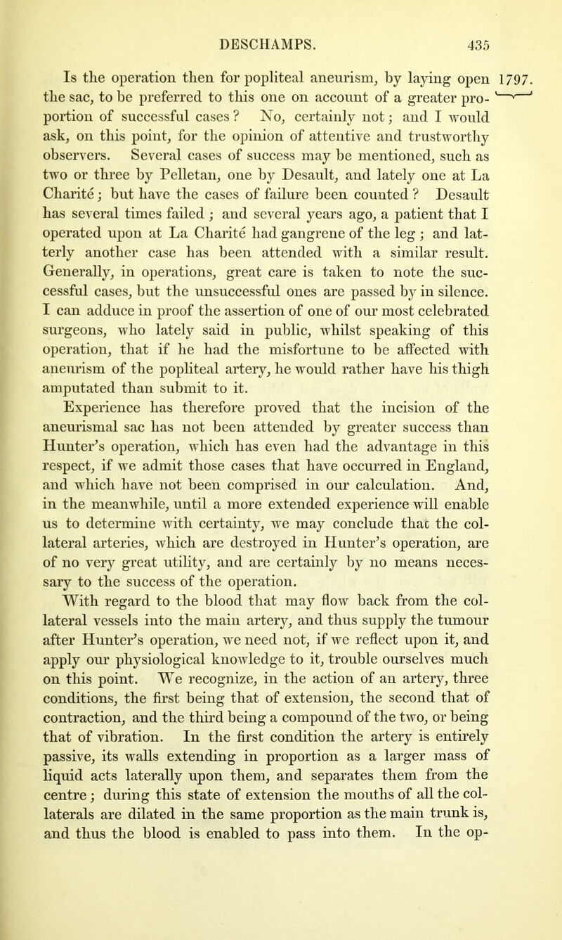 Is tlie operation then for poiiliteal aneurism, by laying open 1797. the sac, to be preferred to this one on account of a greater pro- '—' ' portion of successful cases? No, certainly not; and I would ask, on this point, for the opinion of attentive and trustworthy observers. Several cases of success may be mentioned, such as tAvo or three by Pelletan, one by Desault, aud lately one at La Charite; but have the cases of failure been counted ? Desault has several times failed ; and several years ago, a patient that I operated upon at La Charite had gangrene of the leg ; and lat- terly another case has been attended Avith a similar result. Generally, in operations, great care is taken to note the suc- cessful cases, but the unsuccessful ones are passed by in silence. I can adduce in proof the assertion of one of our most celebrated surgeons, Avho lately said in public, whilst speaking of this operation, that if he had the misfortune to be affected with aneurism of the pophteal artery, he would rather have his thigh amputated than submit to it. Experience has therefore proved that the incision of the aneurismal sac has not been attended by greater success than Hunteris operation, which has even had the advantage in this respect, if we admit those cases that have occm’red in England, and which have not been comprised in our calculation. And, in the meanwhile, until a more extended experience will enable ns to determine Avith certainty, we may conclude thac the col- lateral arteries, Avhich are destroyed in Hunter’s operation, are of no very great utility, and are certainly by no means neces- sary to the success of the operation. With regard to the blood that may floAV back from the col- lateral vessels into the main artery, and thus supply the tumour after Hunter’s operation, we need not, if we reflect upon it, and apply our physiological knoAvledge to it, trouble ourselves much on this point. We recognize, in the aetion of an artery, three conditions, the first being that of extension, the second that of contraction, and the third being a compound of the tAvo, or being that of vibration. In the first condition the artery is entirely passive, its walls extending in proportion as a larger mass of liquid acts laterally upon them, and separates them from the centre ; during this state of extension the mouths of all the col- laterals are dilated in the same proportion as the main trunk is, and thus the blood is enabled to pass into them. In the op-