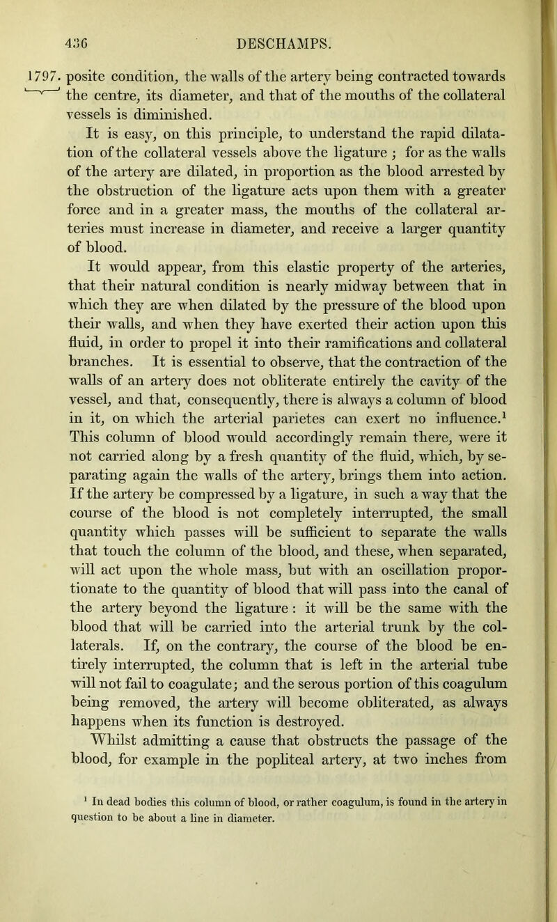 1797. posite condition^ tlie walls of the artery being contracted towards ’ ’ the centre, its diameter, and that of the mouths of the collateral vessels is diminished. It is easy, on this principle, to understand the rapid dilata- tion of the collateral vessels above the ligature ; for as the walls of the artery are dilated, in proportion as the blood arrested by the obstruction of the ligature acts upon them with a greater force and in a greater mass, the mouths of the collateral ar- teries must increase in diameter, and receive a larger quantity of blood. It would appear, from this elastic property of the arteries, that their natural condition is nearly midway between that in which they are when dilated by the pressure of the blood upon their walls, and when they have exerted their action upon this fluid, in order to propel it into their ramifications and collateral branches. It is essential to observe, that the contraction of the walls of an artery does not obliterate entirely the cavity of the vessel, and that, consequently, there is always a column of blood in it, on which the arterial parietes can exert no influence.^ This column of blood would accordingly remain there, were it not carried along by a fresh quantity of the fluid, which, by se- parating again the walls of the artery, brings them into action. If the artery be compressed by a ligature, in such a way that the course of the blood is not completely interrupted, the small quantity which passes will be sufficient to separate the walls that touch the column of the blood, and these, when separated, will act upon the whole mass, but with an oscillation propor- tionate to the quantity of blood that will pass into the canal of the artery beyond the hgature : it will be the same with the blood that will be carried into the arterial trunk by the col- laterals. If, on the contrary, the course of the blood be en- tirely interrupted, the column that is left in the arterial tube will not fail to coagulate; and the serous portion of this coagulum being removed, the artery wiU become obliterated, as always happens when its function is destroyed. Whilst admitting a cause that obstructs the passage of the blood, for example in the pophteal artery, at two inches from ' In dead bodies this column of blood, or rather coagulum, is found in the artery in question to be about a hne in diameter.