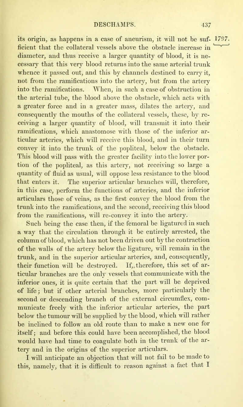 its origin, as happens in a case of aneurism, it will not be suf- 1797. ficient that the collateral vessels above the obstacle increase in ^ ^ ^ diameter, and thus receive a larger quantity of blood, it is ne- cessary that this very blood returns into the same arterial trunk whence it passed out, and this by channels destined to carry it, not from the ramifications into the artery, but from the artery into the ramifications. When, in such a case of obstruction in the arterial tube, the blood above the obstacle, which acts with a greater force and in a greater mass, dilates the artery, and consequently the mouths of the collateral vessels, these, by re- ceiving a larger quantity of blood, will transmit it into their ramifications, which anastomose with those of the inferior ar- ticular arteries, which will receive this blood, and in their turn convey it into the trunk of the popliteal, below the obstacle. This blood will pass with the gi’eater facility into the lower por- tion of the popliteal, as this artery, not receiving so large a quantity of fiuid as usual, will oppose less resistance to the blood that enters it. The superior articular branches will, therefore, in this case, perform the functions of arteries, and the inferior articulars those of veins, as the first convey the blood from the trunk into the ramifications, and the second, receiving this blood from the ramifications, will re-convey it into the artery. Such being the case then, if the femoral be ligatured in such a way that the circulation through it be entirely arrested, the column of blood, which has not been driven out by the contraction of the walls of the artery below the ligature, will remain in the trunk, and in the superior articular arteries, and, consequently, their function will be destroyed. If,.therefore, this set of ai’- ticular branches are the only vessels that communicate with the inferior ones, it is quite certain that the part will be deprived of life; but if other arterial branches, more particularly the second or descending branch of the external circumflex, com- municate freely with the inferior articular arteries, the part below the tumour will be supplied by the blood, which will rather be inclined to follow an old route than to make a new one for itself; and before this could have been accomplished, the blood would have had time to coagulate both in the trunk of the ar- tery and in the origins of the superior articulars. I will anticipate an objection that will not fail to be made to this, namely, that it is difficult to reason against a fact that I