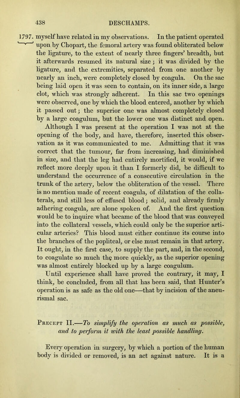 1797. myself have related in my observations. In the patient operated * ' upon by Chopart, the femoral artery was found obliterated below the ligature^ to the extent of nearly three fingers’ breadth, but it afterwards resumed its natural size; it was divided by the ligature, and the extremities, separated from one another by nearly an inch, were completely closed by coagula. On the sac being laid open it was seen to contain, on its inner side, a large clot, which was strongly adherent. In this sac two openings were observed, one by which the blood entered, another by which it passed out; the superior one was almost completely closed by a large coagulum, hut the lower one was distinct and open. Although I was present at the operation I was not at the opening of the body, and have, therefore, inserted this obser- vation as it was communicated to me. Admitting that it was correct that the tumour, far from increasing, had diminished in size, and that the leg had entirely mortified, it would, if we refiect more deeply upon it than I formerly did, he difficult to understand the occurrence of a consecutive circulation in the trunk of the artery, below the ohhteration of the vessel. There is no mention made of recent coagula, of dilatation of the colla- terals, and still less of effused blood; solid, and already firmly adhering coagula, are alone spoken of. And the first question would be to inquire what became of the blood that was conveyed into the collateral vessels, which could only be the superior arti- cular arteries? This blood must either continue its course into the branches of the popliteal, or else must remain in that artery. It ought, in the first case, to supply the part, and, in the second, to coagulate so much the more quickly, as the superior opening was almost entirely blocked up by a large coagulum. Until experience shall have proved the contrary, it may, I think, he concluded, from all that has been said, that Hunter’s operation is as safe as the old one—that by incision of the aneu- rismal sac. Precept II.—To simplify the operation as much as possible, and to perform it with the least possible handling. Every operation in surgery, by which a portion of the human body is divided or removed, is an act against nature. It is a