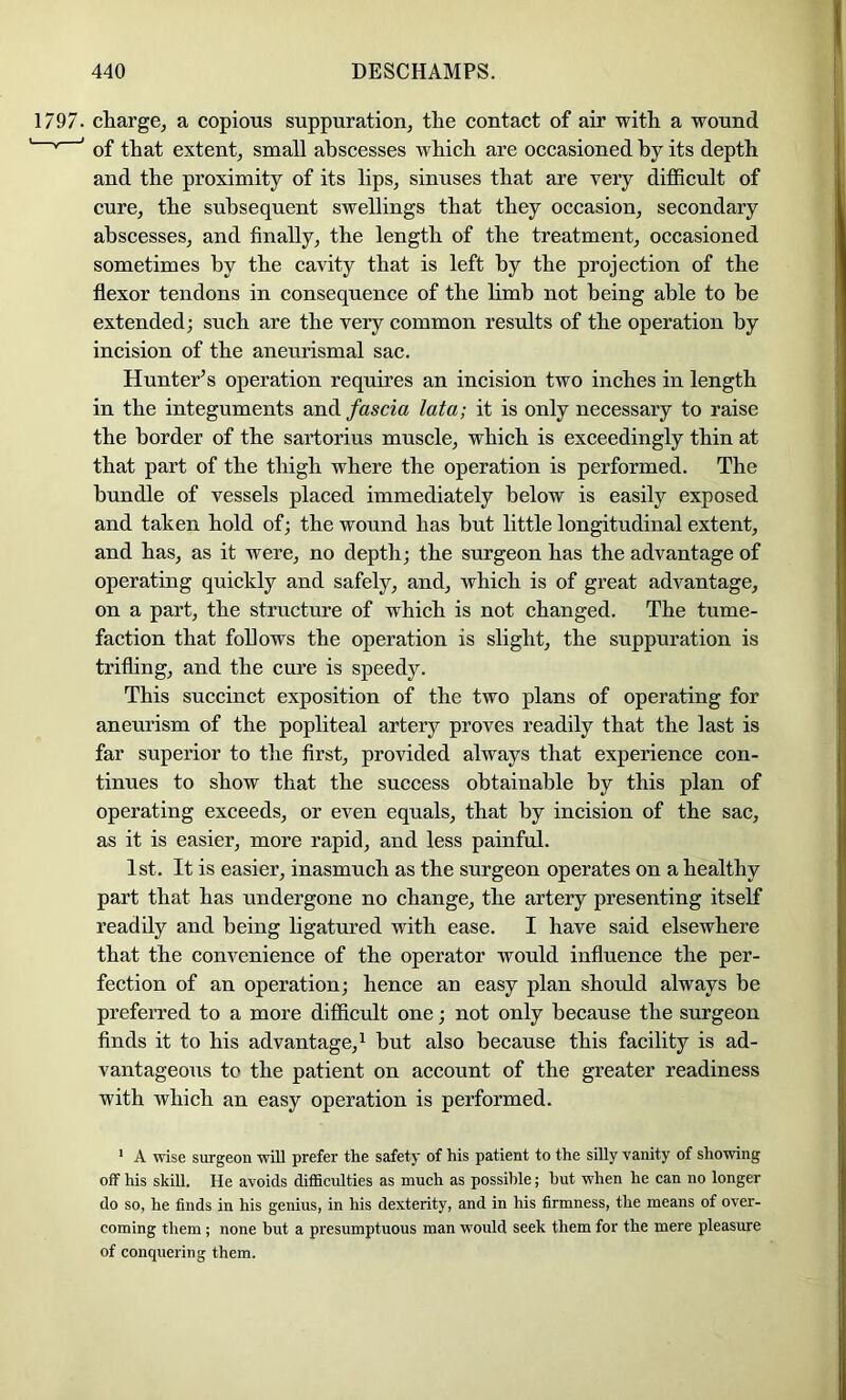 1797. charge, a copious suppuration, the contact of air with a wound '' ' of that extent, small abscesses which are occasioned by its depth and the proximity of its lips, sinuses that are very difficult of cure, the subsequent swellings that they occasion, secondary abscesses, and finally, the length of the treatment, occasioned sometimes by the cavity that is left by the projection of the flexor tendons in consequence of the hmb not being able to be extended; such are the very common results of the operation by incision of the aneitrismal sac. Hunter’s operation requires an incision two inches in length in the integuments and fascia lata; it is only necessary to raise the border of the sartorius muscle, which is exceedingly thin at that part of the thigh where the operation is performed. The bundle of vessels placed immediately below is easily exposed and taken hold of; the wound has but little longitudinal extent, and has, as it were, no depth; the surgeon has the advantage of operating quickly and safely, and, which is of great advantage, on a part, the structure of which is not changed. The tume- faction that follows the operation is slight, the suppuration is trifling, and the cure is speedy. This succinct exposition of the two plans of operating for aneurism of the popliteal artery proves readily that the last is far superior to the first, provided always that experience con- tinues to show that the success obtainable by this plan of operating exceeds, or even equals, that by incision of the sae, as it is easier, more rapid, and less painful. 1st. It is easier, inasmuch as the surgeon operates on a healthy part that has undergone no change, the artery presenting itself readily and being ligatm’ed with ease. I have said elsewhere that the convenience of the operator would influence the per- fection of an operation; hence an easy plan should always be preferred to a more difficult one; not only because the surgeon finds it to his advantage, ^ but also because this facility is ad- vantageous to the patient on account of the greater readiness with which an easy operation is performed. ' A wise surgeon will prefer the safety of his patient to the silly vanity of showing off his skill. He avoids difficulties as much as possible; but when he can no longer do so, he finds in his genius, in his dexterity, and in his firmness, the means of over- coming them; none but a presumptuous man would seek them for the mere pleasure of conquering them.