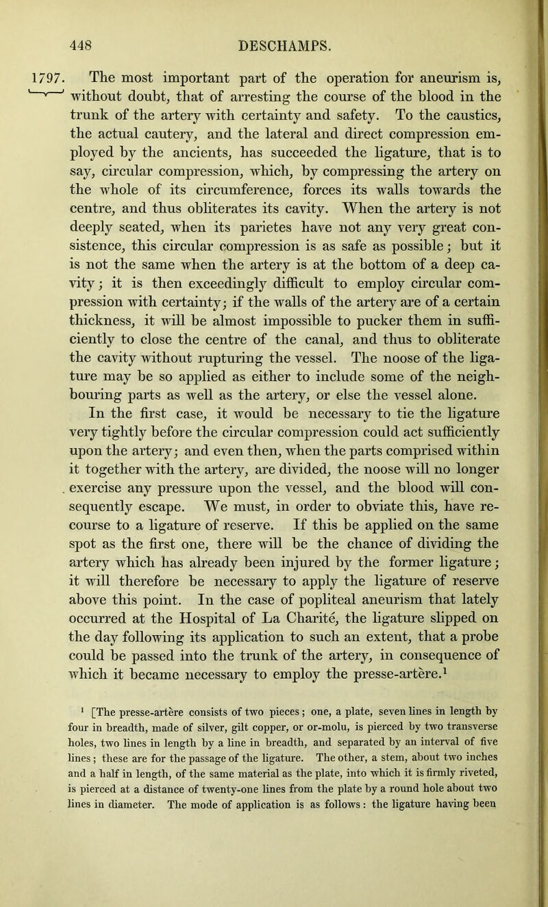 The most important part of the operation for aneurism isj without doubt, that of arresting the course of the blood in the trunk of the artery with certainty and safety. To the caustics, the actual cautery, and the lateral and direct compression em- ployed by the ancients, has succeeded the ligatrue, that is to say, cii’cular compression, which, by compressing the artery on the whole of its circumference, forces its walls towards the centre, and thus obliterates its cavity. When the artery is not deeply seated, when its parietes have not any very great con- sistence, this circular compression is as safe as possible; but it is not the same when the artery is at the bottom of a deep ca- vity ; it is then exceedingly difficult to employ circular com- pression with certainty; if the walls of the artery are of a certain thickness, it will be almost impossible to pucker them in suffi- ciently to close the centre of the canal, and thus to obliterate the cavity without rupturing the vessel. The noose of the liga- ture may be so applied as either to include some of the neigh- bouring parts as well as the artery, or else the vessel alone. In the first case, it would be necessary to tie the ligature very tightly before the circular compression could act sufficiently upon the artery; and even then, when the parts comprised within it together with the artery, are divided, the noose will no longer exercise any pressure upon the vessel, and the blood will con- sequently escape. We must, in order to obviate this, have re- course to a ligature of reserve. If this be applied on the same spot as the first one, there will be the chance of dividing the artery which has already been injured by the former ligature; it will therefore be necessary to apply the ligature of reserve above this point. In the case of popliteal aneurism that lately occurred at the Hospital of La Charite, the ligature slipped on the day following its application to such an extent, that a probe could be passed into the trunk of the artery, in consequence of which it became necessary to employ the presse-artere.^ * [The presse-artere consists of two pieces ; one, a plate, seven lines in length by four in breadth, made of silver, gilt copper, or or-molu, is pierced by two transverse holes, two hnes in length by a hne in breadth, and separated by an interval of five Hnes ; these are for the passage of the ligature. The other, a stem, about two inches and a half in length, of the same material as the plate, into which it is firmly riveted, is pierced at a distance of twenty-one hnes from the plate by a round hole about two lines in diameter. The mode of application is as follows : the ligature having been