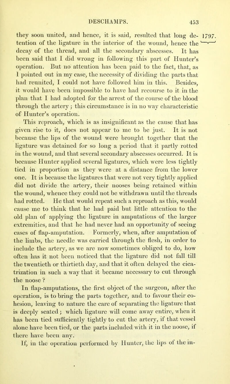 they soon united, and hence, it is said, resulted that long de- 1797. tention of the ligature in the interior of the wound, hence the '—^—' decay of the thread, and all tlie secondary abscesses. It has been said that I did wrong in following this part of Himter’s operation. But no attention has been paid to the fact, that, as 1 pointed out in my case, the necessity of dividing the parts that had reunited, I could not have followed him in this. Besides, it would have been impossible to have had recourse to it in the plan that I had adopted for the arrest of the course of the blood tlirough the artery; this circumstance is in no way characteristic of Ilunter^s operation. This reproach, which is as insignificant as the cause that has given rise to it, does not appear to me to be just. It is not because the lips of the wound were brought together that the ligature was detained for so long a period that it partly rotted in the woimd, and that several secondary abscesses occurred. It is because Hunter applied several ligatures, which were less tightly tied in proportion as they were at a distance from the lower one. It is because the ligatures that were not very tightly apifiied did not divide the artery, their nooses being retained vvitliin the wound, whence they could not be withdrawn until tlie threads had rotted. He that would repeat such a reproach as this, would cause me to think that he had paid but little attention to the old plan of applying the ligature in amputations of the larger extremities, and that he had never had an opportunity of seeing eases of flap-amputation. Formerly, when, after amputation of the limbs, the needle was carried through the flesh, in order to include the artery, as we are now sometimes obliged to do, how often has it not been noticed that the ligature did not fall till the twentieth or thirtieth day, and that it often delayed the cica- trization in such a way that it became necessary to cut through the noose ? In flap-amputations, the first object of the surgeon, after the operation, is to bring the parts together, and to favour their co- hesion, leaving to nature the care of separating the ligature that is deeply seated; which ligature will come away entire, when it has been tied sufficiently tightly to cut the artery, if that vessel alone have been tied, or the parts included with it in the noose, if there have been any. If, in the operation performed by Hunter, the lips of the in-