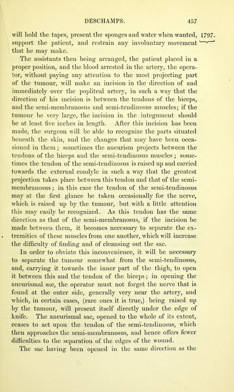 will hold the tapes, present the sponges and water when wanted, 1797. support the patient, and restrain any involuntary movement' '' ‘ that he may make. The assistants then being arranged, the patient placed in a proper position, and the blood arrested in the ai’tery, the opera- tor, without paying any attention to the most projecting part of the tumour, will make an incision in the direction of and immediately over the popliteal artery, in such a way that the direction of his incision is between the tendons of the biceps, and the semi-membranosus and semi-tendiuosus muscles; if the tumour be very large, the incision in the integument shoidd be at least five inches in length. After this incision has been made, the surgeon will be able to recognize the parts situated beneath the skin, and the changes that may have been occa- sioned in them; sometimes the aneurism projects between the tendons of the biceps and the semi-tendinosus muscles; some- times the tendon of the semi-tendinosus is raised up and carried towards the external condyle in such a way that the greatest projection takes place between this tendon and that of the semi- membranosus ; in this case the tendon of the semi-tendinosus may at the first glance be taken occasionally for the nerve, which is raised up by the tumour, but with a little attention this may easily be recognized. As this tendon has the same direction as that of the semi-membranosus, if the incision be made between them, it becomes necessary to separate the ex- tremities of these muscles from one another, which will increase the difficulty of finding and of cleansing out the sac. In order to obviate this inconvenience, it will be necessary to separate the tumour somewhat from the semi-tendinosus, and, carrying it towards the inner part of the thigh, to open it between this and the tendon of the biceps; in opening the aneurismal sac, the operator must not forget the nerve that is found at the outer side, generally very near the artery, and which, in certain cases, (rare ones it is true,) being raised up by the tumour, will present itself directly under the edge of knife. The aneurismal sac, opened to the whole of its extent, ceases to act upon the tendon of the semi-tendinosus, which then approaches the semi-membranosus, and hence ofters fewer difficulties to the separation of the edges of the wound. The sac having been opened in the same direction as the