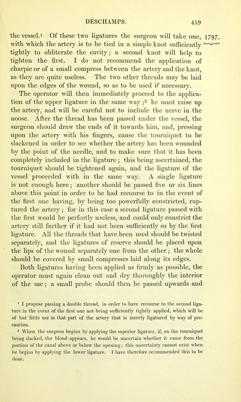 thevessel.i Of these two ligatures the surgeon will take one, 1797. with which the artery is to be tied in a simple knot sufficiently '—'—' tightly to obliterate the cavity; a second knot will help to tighten the first. I do not recommend the application of charpie or of a small compress between the artery and the knot, as they are quite useless. The two other threads may be laid upon the edges of the wound, so as to be used if necessary. The operator will then immediately proceed to the applica- tion of the upper ligature in the same way he must raise up the artery, and will he careful not to include the nerve in the noose. After the thread has been passed under the vessel, the sm’geon should di’aw the ends of it towards him, and, pressing upon the artery with his fingers, cause the tourniquet to be slackened in order to see whether the artery has been wounded by the point of the needle, and to make sure that it has been completely included in the ligature ; this being ascertained, the tourniquet should be tightened again, and the ligature of the vessel proceeded with in the same way. A single ligature is not enough here; another should he passed five or six lines above this point in order to be had recourse to in the event of the first one having, by being too powerfully constricted, rup- tured the artery; for in this case a second hgature passed with the first would he perfectly useless, and could only constrict the artery still further if it had not been sufficiently so by the first ligatiu’e. All the threads that have been used should he twisted separately, and the ligatures of reserve should be placed upon the lips of the wound separately one from the other; the whole should he covered by small compresses laid along its edges. Both ligatures having been applied as firmly as possible, the operator must again clean out and dry thoroughly the interior of the sac; a small probe should then be passed upwards and ‘ I propose passing a double thread, in order to have recourse to the second liga- ture in the event of the first one not being sufficiently tightly applied, which wiU he of hut little use in that part of the artery that is merely Hgatured by way of pre- caution. ^ Wlien the surgeon begins by applying the superior hgature, if, on the tourniquet being slacked, the blood appears, he would be uncertain whether it came from the portion of the canal above or below the opening; this uncertainty cannot exist when he begins by applying the lower ligature. I have therefore recommended this to be done.