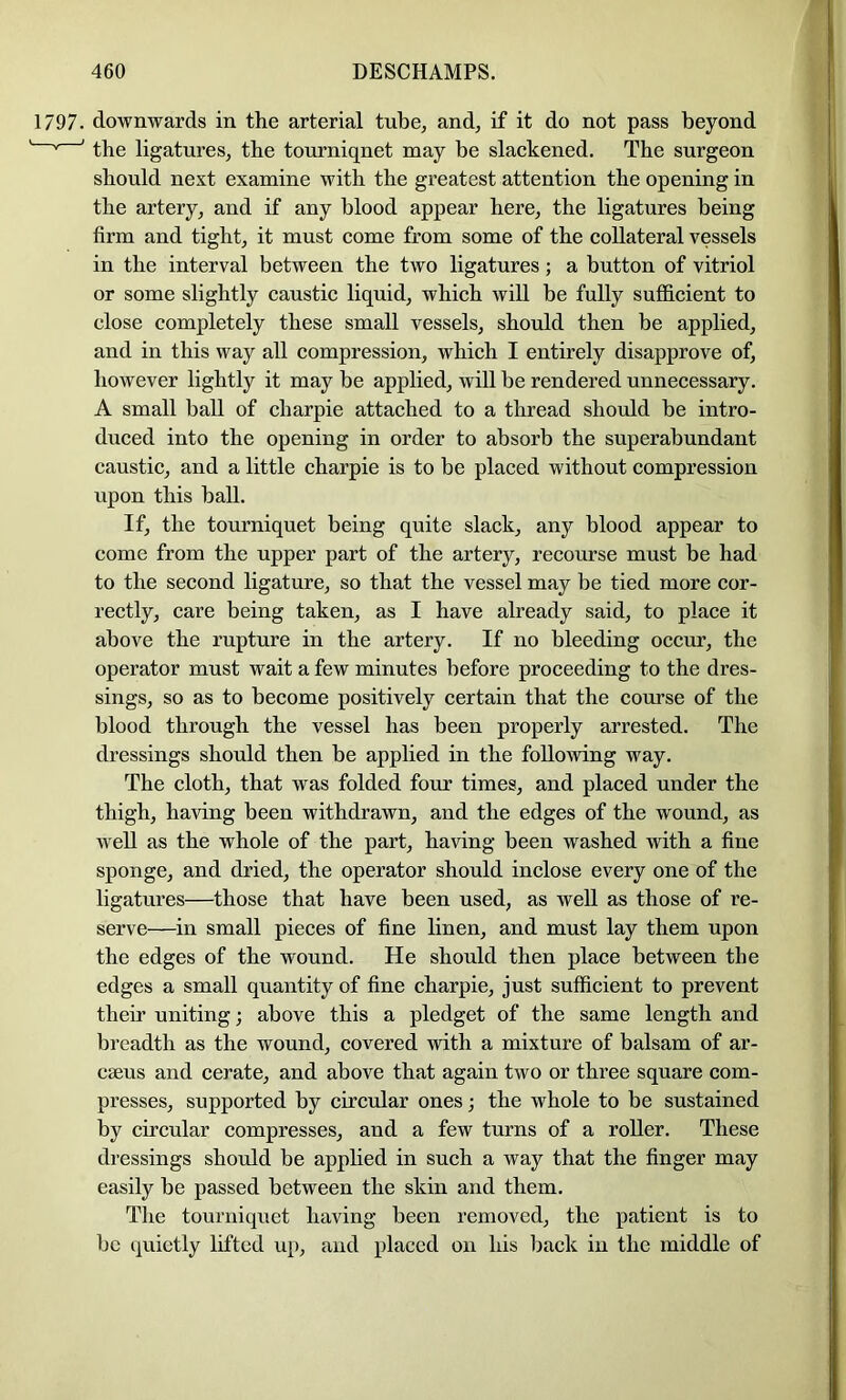 1797. downwards in the arterial tube, and, if it do not pass beyond '' ' the ligatures, the tourniquet may be slackened. The surgeon should next examine with the greatest attention the opening in the artery, and if any blood appear here, the ligatures being firm and tight, it must come from some of the collateral vessels in the interval between the two ligatures; a button of vitriol or some slightly caustic liquid, which will be fully sufficient to close completely these small vessels, should then be applied, and in this way all compression, which I entirely disapprove of, however lightly it may be applied, will be rendered unnecessary. A small ball of charpie attached to a thread should be intro- duced into the opening in order to absorb the superabundant caustic, and a little charpie is to be placed without compression upon this ball. If, the tourniquet being quite slack, any blood appear to come from the upper part of the artery, recourse must be had to the second ligature, so that the vessel may be tied more cor- rectly, care being taken, as I have already said, to place it above the rupture in the artery. If no bleeding occur, the operator must wait a few minutes before proceeding to the dres- sings, so as to become positively certain that the course of the blood through the vessel has been properly arrested. The dressings should then be applied in the following way. The cloth, that was folded four times, and placed under the thigh, having been withdrawn, and the edges of the wound, as well as the whole of the part, having been washed with a fine sponge, and dried, the operator should inclose every one of the ligatures—those that have been used, as well as those of re- serve—in small pieces of fine linen, and must lay them upon the edges of the wound. He should then place between the edges a small quantity of fine charpie, just sufficient to prevent their uniting; above this a pledget of the same length and breadth as the wound, covered with a mixture of balsam of ar- C86US and cerate, and above that again two or three square com- presses, supported by circular ones; the whole to be sustained by circular compresses, and a few turns of a roller. These dressings should be applied in such a way that the finger may easily be passed between the skin and them. The tourniquet having been removed, the patient is to be quietly lifted u}), and placed on his Ijack in the middle of