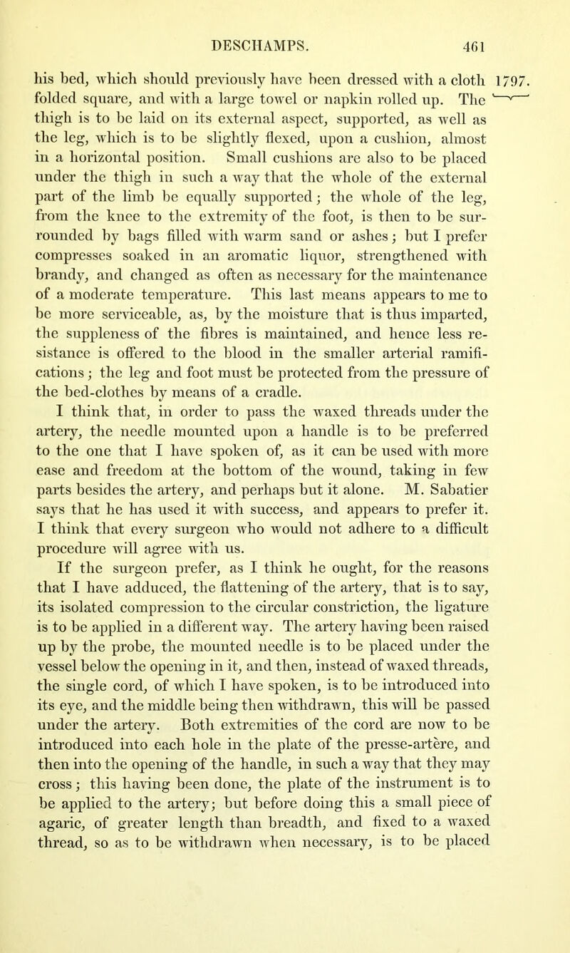 Ills bedj wliich should previously have been dressed with a cloth 1797. folded square, aud with a large towel or napkin rolled up. The '—' ' thigh is to he laid on its external aspect, supported, as well as the leg, wliich is to be slightly flexed, upon a cushion, almost in a horizontal position. Small cushions are also to be placed under the thigh in such a way that the whole of the external part of the limb he equally supported; the whole of the leg, from the knee to the extremity of the foot, is then to be sur- rounded by hags fllled with warm sand or ashes; hut I prefer compresses soaked in an aromatic liquor, strengthened with brandy, and changed as often as necessary for the maintenance of a moderate temperature. This last means appears to me to he more serviceable, as, by the moisture that is thus imparted, the suppleness of the fibres is maintained, and hence less re- sistance is offered to the blood in the smaller arterial ramifi- cations ; the leg and foot must be protected from the pressure of the bed-clothes by means of a cradle. I think that, in order to pass the waxed threads under the artery, the needle mounted upon a handle is to be preferred to the one that I have spoken of, as it can be used with more ease and freedom at the bottom of the wound, taking in few parts besides the artery, and perhaps but it alone. M. Sabatier says that he has used it with success, and appears to prefer it. I think that every surgeon who would not adhere to a difficult procedure will agree with us. If the surgeon prefer, as I think he ought, for the reasons that I have adduced, the flattening of the artery, that is to say, its isolated compression to the circular constriction, the ligature is to be applied in a different w ay. The artery having been raised up by the probe, the mounted needle is to be placed under the vessel below the opening in it, and then, instead of waxed threads, the single cord, of which I have spoken, is to be introduced into its eye, and the middle being then withdrawm, this will be passed under the artery. Both extremities of the cord are now to be introduced into each hole in the plate of the presse-artere, and then into the opening of the handle, in such a way that they may cross; this having been done, the plate of the instrument is to be applied to the artery; but before doing this a small piece of agaric, of greater length than breadth, and fixed to a waxed thread, so as to be withdrawn when necessary, is to be placed