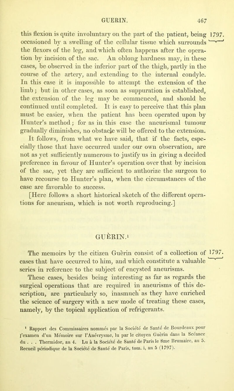 this flexion is quite involuntary on the part of the patient^ being 1797. occasioned by a swelling of the cellular tissue which surrounds ' ' the flexors of the leg, and which often happens after the opera- tion by incision of the sac. An oblong hardness ruay, in these cases, be observed in the inferior part of the thigh, partly in the course of the artery, and extending to the internal condyle. In this case it is impossible to attempt the extension of the limb; but in other cases, as soon as suppuration is established, the extension of the leg may he commenced, and should he continued until completed. It is easy to perceive that this plan must be easier, when the patient has been operated upon by Hunter^s method; for as in this case the aneurismal tumour gradually diminishes, no obstacle will be offered to the extension. It follows, from what we have said, that if the facts, espe- cially those that have occurred under our own observation, are not as yet sufficiently numerous to justify us in giving a decided preference in favour of Hunter’s operation over that by incision of the sac, yet they are snfficient to authorize the surgeon to have recourse to Hunter’s plan, when the circumstances of the case are favorable to success. [Here follows a short historical sketch of the different opera- tions for aneurism, which is not worth reproducing.] GuiiRm.i The memoirs by the citizen Guerin consist of a collection of 1797. cases that have occurred to him, and which constitute a valuable ’ series in reference to the subject of encysted aneurisms. These cases, besides being interesting as far as regards the surgical operations that are required in aneurisms of this de- scription, are particularly so, inasmuch as they have enriched the science of surgery with a new mode of treating these cases, namely, by the topical application of refrigerants. ' Rapport des Commissaires nommes par la Societe de Sante de Bourdeaux pour I’examen d’un Memoire sur I’Anevrysme, lu par le citoyen Guerin dans la Sceance du . . . Thermidor, an 4. Lu a la Societe de Sante de Paris le 8me Brumaire, an 5. Recueil periodique de la Societe de Sante de Paris, tom. i, an 5 (1797).