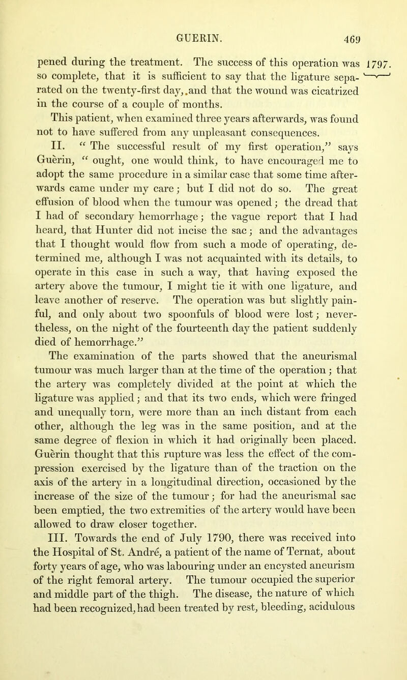 pened during the treatment. The success of this operation was 1797. so complete, that it is sufficient to say that the ligature sepa- '—»—' rated on the twenty-first day, .and that the wound was cicatrized in the course of a couple of months. This patient, when examined three years afterwards, was found not to have suffered from any unpleasant consequences. II. “ The successful result of my first operation,” says Guerin, “ ought, one would think, to have encouraged me to adoj)t the same procedure in a similar case that some time after- wards came under my care; but I did not do so. The great effusion of blood when the tumour was opened; the dread that I had of secondary hemorrhage; the vague report that I had heard, that Hunter did not incise the sac; and the advantages that I thought would flow from such a mode of operating, de- termined me, although I was not acquainted with its details, to operate in this case in such a way, that having exposed the artery above the tumoiir, I might tie it with one ligature, and leave another of reserve. The operation was but slightly pain- ful, and only about two spoonfuls of blood were lost; never- theless, on the night of the fourteenth day the patient suddenly died of hemorrhage.” The examination of the parts showed that the aneurismal tumour was much larger than at the time of the operation; that the artery was completely divided at the point at which the ligature was applied; and that its two ends, which were fringed and unequally torn, were more than an inch distant from each other, although the leg was in the same position, and at the same degree of flexion in which it had originally been placed. Guerin thought that this rupture was less the effect of the com- pression exercised by the ligature than of the traction on the axis of the artery in a longitudinal direction, occasioned by the increase of the size of the tumour; for had the aneurismal sac been emptied, the two extremities of the artery would have been allowed to draw closer together. III. Towards the end of July 1790, there was received into the Hospital of St, Andre, a patient of the name of Temat, about forty years of age, who was labouring under an encysted aneurism of the right femoral artery. The tumour occupied the superior and middle part of the thigh. The disease, the nature of which had been recognized, had been treated by rest, bleeding, acidulous
