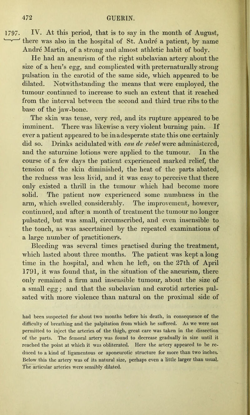 IV. At this period^ that is to say in the month of August, there was also in the hospital of St. Andre a patient, by name Andre Martin, of a strong and almost athletic habit of body. He had an aneurism of the right subclavian artery about the size of a hen^s egg, and complicated with preternaturally strong pulsation in the carotid of the same side, which appeared to he dilated. Notwithstanding the means that were employed, the tumour continued to increase to such an extent that it reached from the interval between the second and third true ribs to the base of the jaw-bone. The skin was tense, very red, and its rupture appeared to be imminent. There was likewise a very violent burning pain. If ever a patient appeared to be inadesperate state this one certainly did so. Drinks acidulated with eau de rabel were administered, and the saturnine lotions were applied to the tumour. In the course of a few days the patient experienced marked relief, the tension of the skin diminished, the heat of the parts abated, the redness was less livid, and it was easy to perceive that there only existed a thrill in the tumour which had become more sohd. The patient now experienced some num.bness in the arm, which swelled considerably. The improvement, however, continued, and after a month of treatment the tumour no longer pulsated, but was small, circumscribed, and even insensible to the touch, as was ascertained by the repeated examinations of a large number of practitioner's. Bleeding was several times practised during the treatment, which lasted about three months. The patient was kept a long time in the hospital, and when he left, on the 27th of April 1791, it was found that, in the situation of the aneurism, there only remained a firm and insensible tumom, about the size of a small egg; and that the subclavian and carotid arteries pul- sated with more violence than natural on the proximal side of had been suspected for about two months before his death, in consequence of the difficulty of breathing and the palpitation from which he suffered. As we were not permitted to inject the arteries of the thigh, great care was taken in the dissection of the parts. The femoral artery was found to decrease gradually in size until it reached the point at which it was obliterated. Here the artery appeared to be re- duced to a kind of ligamentous or aponem'otic structure for more than two inches. Below this the artery was of its natural size, perhaps even a httle larger than usual. The articular arteries were sensibly dilated.