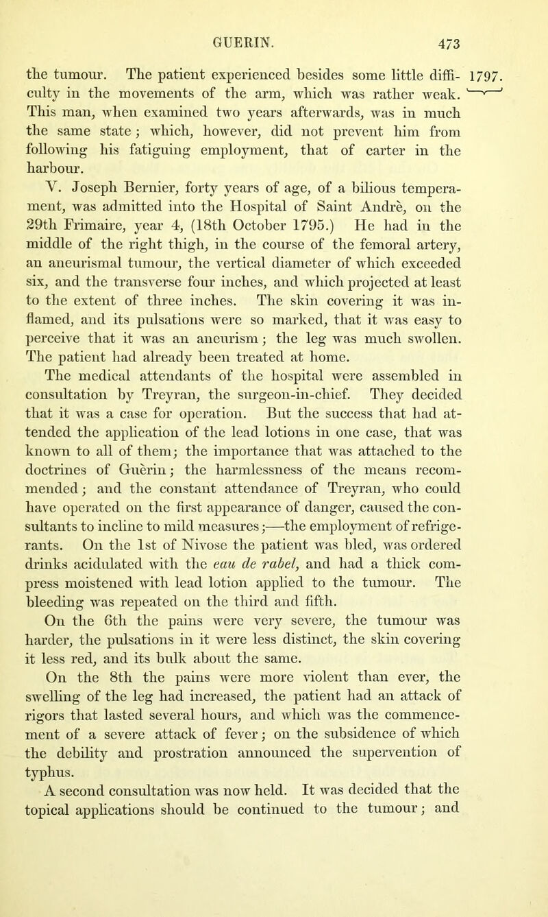 tlie tumour. The patient experienced besides some little diffi- 1797. culty in the movements of the arm, which was rather weak. ' ^ ' This man, when examined two years afterwards, was in much the same state; which, however, did not prevent him from following his fatiguing employment, that of carter in the harbour. V. Joseph Bernier, forty years of age, of a bilious tempera- ment, was admitted into the Hospital of Saint Andre, on the 29th Frimaire, year 4, (18th October 1795.) He had in the middle of the right thigh, in the course of the femoral artery, an aneurismal tumour, the vertical diameter of which exceeded six, and the transverse four inches, and which projected at least to the extent of three inches. The skin covering it was in- flamed, and its pulsations were so marked, that it was easy to perceive that it was an aneurism; the leg was much swollen. The patient had already been treated at home. The medical attendants of the hospital were assembled in consultation by Treyran, the surgeon-in-chief. They decided that it was a case for operation. But the success that had at- tended the application of the lead lotions in one case, that was known to all of them; the importance that was attached to the doctrines of Guerin; the harmlessness of the means recom- mended ; and the constant attendance of Treyran, who could have operated on the first appearance of danger, caused the con- sultants to incline to mild measures;—the employment of refrige- rants. On the 1st of Nivose the patient was bled, was ordered drinks acidulated with the eau de rabeJ, and had a thick com- press moistened with lead lotion applied to the tumour. The bleeding was repeated on the third and fifth. On the 6th the pains were very severe, the tumom’ was harder, the pulsations in it were less distinct, the skin covering it less red, and its bulk about the same. On the 8th the pains were more violent than ever, the swelhng of the leg had increased, the patient had an attack of rigors that lasted several hours, and which was the commence- ment of a severe attack of fever; on the subsidence of which the debility and prostration announced the supervention of typhus. A second consrdtation was now held. It was decided that the topical applications should be continued to the tumour; and