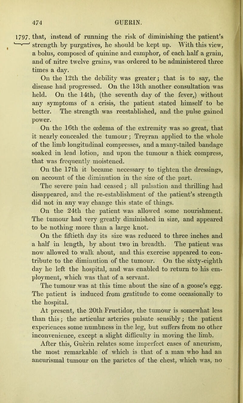 1797. that, instead of running the risk of diminishing the patient’s ' strength by purgatives, he should be kept up. With this view, a bolus, composed of quinine and camphor, of each half a grain, and of nitre twelve grains, was ordered to be administered three times a day. On the 12th the debility was greater; that is to say, the disease had progressed. On the 13th another consultation was held. On the 14th, (the seventh day of the fever,) without any symptoms of a crisis, the patient stated himself to be better. The strength was reestablished, and the pulse gained power. On the 16th the oedema of the extremity was so great, that it nearly concealed the tumour; Treyran applied to the whole of the limb longitudinal compresses, and a many-tailed bandage soaked in lead lotion, and upon the tumour a thick compress, that was frequently moistened. On the 17th it became necessary to tighten the dressings, on account of the diminution in the size of the part. The severe pain had ceased; all pulsation and thrilling had disappeared, and the re-establishment of the patient’s strength did not in any way change this state of things. On the 24th the patient was allowed some nourishment. The tumour had very greatly diminished in size, and appeared to be nothing more than a large knot. On the fiftieth day its size was reduced to three inches and a half in length, by about two in breadth. The patient was now allowed to walk about, and this exercise appeared to con- tribute to the diminution of the tumour. On the sixty-eighth day he left the hospital, and was enabled to return to his em- ployment, which was that of a servant. The tumour was at this time about the size of a goose’s egg. The patient is induced from gratitude to come occasionally to the hospital. At present, the 20th Fructidor, the tumour is somewhat less than this; the articular arteries pulsate sensibly; the patient experiences some numbness in the leg, but suffers from no other inconvenience, except a slight difficulty in moving the limb. After this, Guerin relates some imperfect cases of aneurism, the most remarkable of which is that of a man who had an aneurismal tumour on the parietes of the chest, which was, no