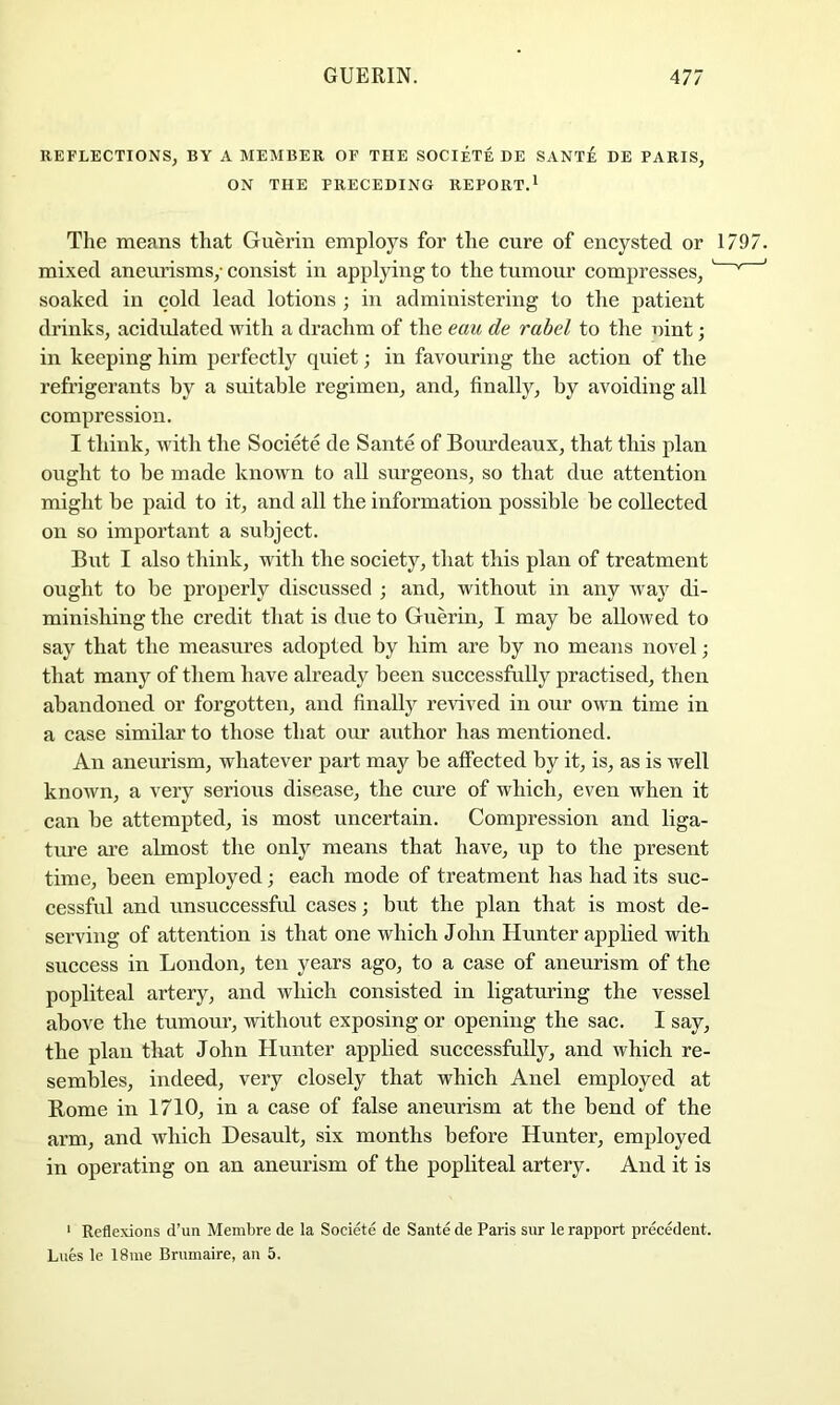 REFLECTIONS, BY A MEMBER OF THE SOCIETE DE SANTE DE PARIS, ON THE PRECEDING REPORT.^ The means that Guerin employs for the cure of encysted or 1 mixed aneurisms,- consist in applying to the tumour compresses, ^ soaked in cold lead lotions ; in administering to the patient drinks, acidulated with a drachm of the eau de rabel to the nint; in keeping him perfectly quiet; in favouring the action of the refrigerants by a suitable regimen, and, finally, by avoiding all compression. I think, ivith the Societe de Sante of Bourdeaux, that this plan ought to be made known to all surgeons, so that due attention might be paid to it, and all the information possible be collected on so important a subject. But I also think, with the society, that this plan of treatment ought to be properly discussed ; and, without in any way di- minishing the credit that is due to Guerin, I may be allowed to say that the measures adopted by him are by no means novel; that many of them have already been successfully practised, then abandoned or forgotten, and finally re^dved in our own time in a case similar to those that our author has mentioned. An aneurism, whatever part may be affected by it, is, as is well known, a very serious disease, the cure of which, even when it can be attempted, is most uncertain. Compression and liga- ture ai’e almost the only means that have, up to the present time, been employed; each mode of treatment has had its suc- cessfid and unsuccessful cases; but the plan that is most de- serving of attention is that one which John Hunter applied with success in London, ten years ago, to a case of aneurism of the popliteal artery, and which consisted in ligaturing the vessel above the tumour, without exposing or opening the sac. I say, the plan that John Hunter applied successfully, and which re- sembles, indeed, very closely that which Anel employed at Rome in 1710, in a case of false aneurism at the bend of the arm, and which Desault, six months before Hunter, employed in operating on an aneurism of the popliteal artery. Aud it is ' Reflexions d’un Membre de la Societe de Sante de Paris sur le rapport precedent. Lues le 18me Brumaire, an 5.