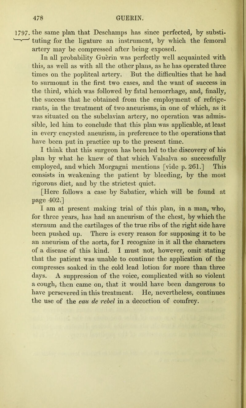 1797. the same plan that Deschamps has since perfected, by substi- '' ' tuting for the ligature an instrument, by which the femoral artery may be compressed after being exposed. In aU probability Guerin was perfectly well acquainted with this, as well as with all the other plans, as he has operated three times on the popliteal artery. But the difficulties that he had to surmount in the first two cases, and the want of success in the third, which was followed by fatal hemorrhage, and, finally, the success that he obtained from the employment of refrige- rants, in the treatment of two aneiu’isms, in one of which, as it was situated on the subclavian artery, no operation was admis- sible, led him to conclude that this plan was applicable, at least in every encysted aneurism, in preference to the operations that have been put in practice up to the present time. I think that this surgeon has been led to the discovery of his plan by what he knew of that which Valsalva so successfully employed, and which Morgagni mentions [vide p. 261.] This consists in weakening the patient by bleeding, by the most rigorous diet, and by the strictest quiet. [Here follows a case by Sabatier, which will be found at page 402.] I am at present making trial of this plan, in a man, who, for three years, has had an aneurism of the chest, by which the sternum and the cartilages of the true ribs of the right side have been pushed up. There is every reason for supposing it to be an aneurism of the aorta, for I recognize in it all the characters of a disease of this kind. I must not, however, omit stating that the patient was unable to continue the application of the compresses soaked in the cold lead lotion for more than three days. A suppression of the voice, complicated with so violent a cough, then came on, that it would have been dangerous to have persevered in this treatment. He, nevertheless, continues the use of the eau de rebel in a decoction of comfrey.