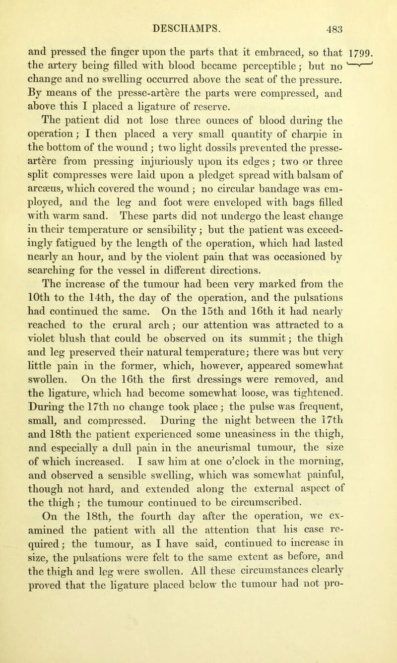 and pressed the finger upon the parts that it embraced, so that 1799. the artery being filled with blood became perceptible; but no '—’—' change and no swelling occurred above the seat of the pressure. By means of the presse-artere the parts were compressed, and above this I placed a ligature of reserve. The patient did not lose three ounces of blood during the operation; I then placed a very small quantity of charpie in the bottom of the wound; two light dossils prevented the presse- artere from pressing injiuiously upon its edges; two or three split compresses were laid upon a pledget spread with balsam of arcaeus, which covered the wound ; no circular bandage was em- ployed, and the leg and foot were enveloped with bags filled with warm sand. These parts did not undergo the least change in their temperature or sensibility ; but the patient was exceed- ingly fatigued by the length of the operation, which had lasted nearly an hour, and by the violent pain that was occasioned by searching for the vessel in different directions. The increase of the tumour had been very marked from the 10th to the 14th, the day of the operation, and the pulsations had continued the same. On the 15th and 16th it had nearly reached to the crural arch; our attention was attracted to a violet blush that could be observed on its summit; the thigh and leg preserved their natural temperature; there was but very little pain in the former, which, however, appeared somewhat swollen. On the 16th the first dressings were removed, and the ligature, which had become somewhat loose, was tightened. During the 17th no change took place ; the pulse was frequent, small, and compressed. During the night between the 17th and 18th the patient experienced some uneasiness in the thigh, and especially a dull pain in the aneurismal tumour, the size of which increased. I saw him at one o’clock in the morning, and observed a sensible swelling, which was somewhat painful, though not hard, and extended along the external aspect of the thigh; the tumour continued to be circumscribed. On the 18th, the fourth day after the operation, we ex- amined the patient with all the attention that his case re- quired ; the tumour, as I have said, continued to increase in size, the pulsations were felt to the same extent as before, and the thigh and leg were swollen. All these circumstances clearly proved that the ligature placed below the tumour had not pro-