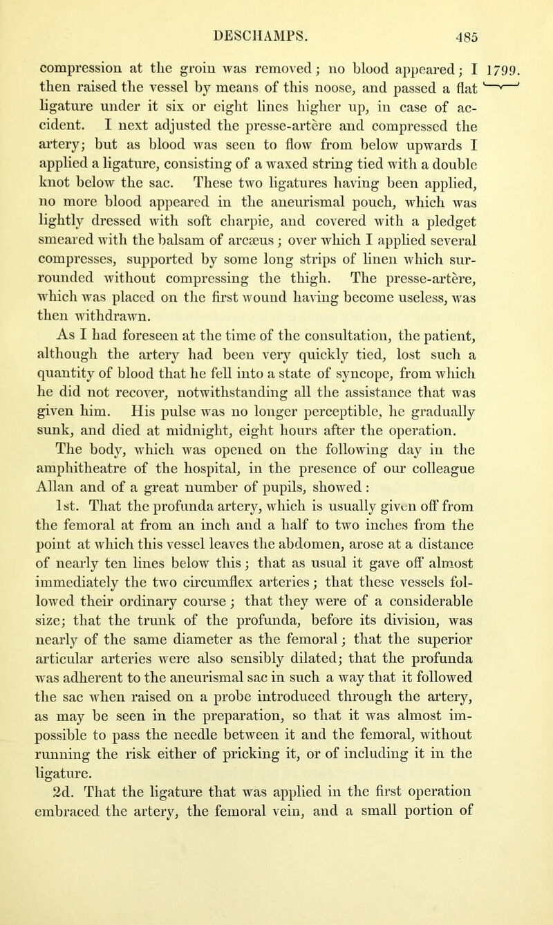 compression at the groin was removed; no blood appeared; I 1799. then raised the vessel by means of this noose^ and passed a flat '—*—' ligature under it six or eight lines higher up^ in case of ac- cident. I next adjusted the presse-artere and compressed the artery; but as blood was seen to flow from below upwards I applied a ligature, consisting of a waxed string tied with a double knot below the sac. These two ligatures having been applied, no more blood appeared in the aneurismal pouch, which was lightly dressed with soft charpie, and covered with a pledget smeared with the balsam of arcaeus; over which I applied several compresses, supported by some long strips of linen which sur- rounded without compressing the thigh. The presse-artere, which was placed on the first wound having become useless, was then withdrawn. As I had foreseen at the time of the consultation, the patient, although the artery had been very quickly tied, lost such a quantity of blood that he fell into a state of syncope, from which he did not recover, notwithstanding all the assistance that was given him. His pulse was no longer perceptible, he gradually sunk, and died at midnight, eight hours after the operation. The body, vvdiich was opened on the following day in the amphitheatre of the hospital, in the presence of om’ colleague Allan and of a great number of pupils, showed: 1st. That the profunda artery, which is usually given off from the femoral at from an inch and a half to two inches from the point at which this vessel leaves the abdomen, arose at a distance of nearly ten lines below this; that as usual it gave off almost immediately the two circumflex arteries; that these vessels fol- lowed their ordinary course; that they were of a considerable size; that the trunk of the profunda, before its division, was nearly of the same diameter as the femoral; that the superior articular arteries were also sensibly dilated; that the profunda was adherent to the aneurismal sac in such a way that it followed the sac when raised on a probe introduced through the artery, as may be seen in the preparation, so that it was almost im- possible to pass the needle between it and the femoral, without running the risk either of pricking it, or of including it in the ligature. 2d. That the ligature that was applied in the first operation embraced the artery, the femoral vein, and a small portion of