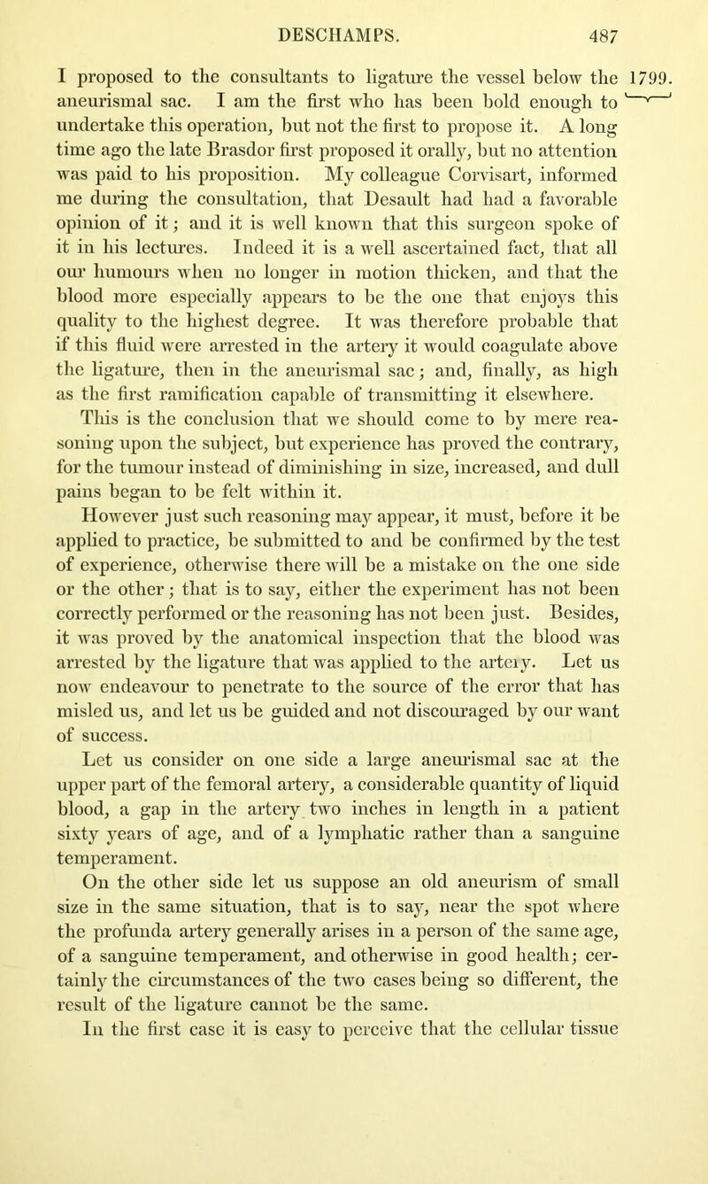 I proposed to the consultants to ligature the vessel below the 1799. aneurismal sac. I am the first who has been hold enough to ' ' ' undertake this operation, but not the first to propose it. A long time ago the late Brasdor first proposed it orally, but no attention was paid to his proposition. My colleague Coi’visart, informed me during the consultation, that Desault had had a favorable opinion of it; and it is well known that this surgeon spoke of it in his lectm’es. Indeed it is a well ascertained fact, that all om’ humours when no longer in motion thicken, and that the blood more especially appears to be the one that enjoys this quality to the highest degree. It was therefore probable that if this fluid Avere arrested in the artery it would coagulate above the ligatm’e, then in the aneurismal sac; and, finally, as high as the first ramification capable of transmitting it elsewhere. This is the conclusion that we should come to by mere rea- soning upon the subject, but experience has proved the contrary, for the tumour instead of diminishing in size, increased, and dull pains began to be felt within it. However just such reasoning may appear, it must, before it be apphed to practice, be submitted to and be confirmed by the test of experience, otherwise there will be a mistake on the one side or the other; that is to say, either the experiment has not been correctly performed or the reasoning has not been just. Besides, it Avas proved by the anatomical inspection that the blood Avas arrested by the ligature that Avas applied to the arteiy. Let us noAV endeavour to penetrate to the source of the error that has misled us, and let us be guided and not discouraged by our Avant of success. Let us consider on one side a large anemdsmal sac at the upper part of the femoral artery, a considerable quantity of liquid blood, a gap in the artery tAvo inches in length in a patient sixty years of age, and of a lymphatic rather than a sanguine temperament. On the other side let us suppose an old aneurism of small size in the same situation, that is to say, near the spot Avhere the profunda artery generally arises in a person of the same age, of a sanguine temperament, and otherwise in good health; cer- tainly the circumstances of the tAVO cases being so difterent, the result of the ligature cannot be the same. In the first case it is easy to perceive that the cellular tissue