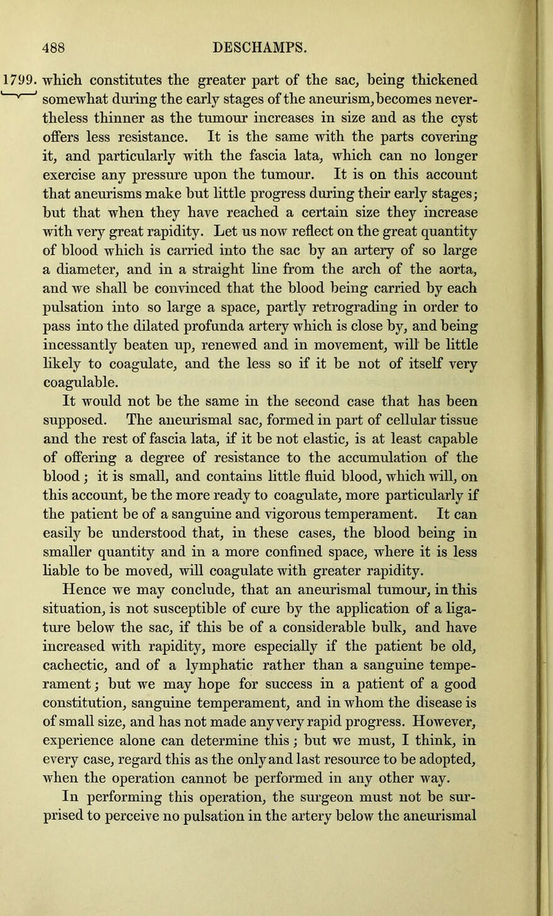 1799. which constitutes the greater part of the sac, being thickened ' '' ’ somewhat during the early stages of the aneurism, becomes never- theless thinner as the tumour increases in size and as the cyst offers less resistanee. It is the same with the parts covering it, and particularly with the fascia lata, which can no longer exercise any pressure upon the tumour. It is on this account that aneurisms make but little progress during their early stages; but that when they have reached a certain size they increase with very great rapidity. Let us now refleet on the great quantity of blood which is carried into the sac by an artery of so large a diameter, and in a straight line from the arch of the aorta, and we shall be convinced that the blood being carried by each pulsation into so large a space, partly retrograding in order to pass into the dilated profunda artery which is close by, and being incessantly beaten up, renewed and in movement, wilt be little likely to coagulate, and the less so if it be not of itself very coagulable. It would not be the same in the second case that has been supposed. The aneurismal sac, formed in part of cellular tissue and the rest of fascia lata, if it be not elastic, is at least capable of offering a degree of resistance to the accumulation of the blood; it is small, and contains little fluid blood, which will, on this account, be the more ready to coagulate, more particularly if the patient be of a sanguine and vigorous temperament. It can easily be understood that, in these cases, the blood being in smaller quantity and in a more confined space, where it is less liable to be moved, will coagulate with greater rapidity. Hence we may eonclude, that an aneurismal tumour, in this situation, is not susceptible of cure by the application of a liga- ture below the sac, if this be of a considerable bulk, and have increased with rapidity, more especially if the patient be old, cachectic, and of a lymphatic rather than a sanguine tempe- rament ; but we may hope for success in a patient of a good constitution, sanguine temperament, and in whom the disease is of small size, and has not made any very rapid progress. However, experience alone can determine this; but we must, I think, in every case, regard this as the only and last resource to be adopted, when the operation cannot be performed in any other way. In performing this operation, the surgeon must not be sur- prised to perceive no pulsation in the artery below the aneurismal