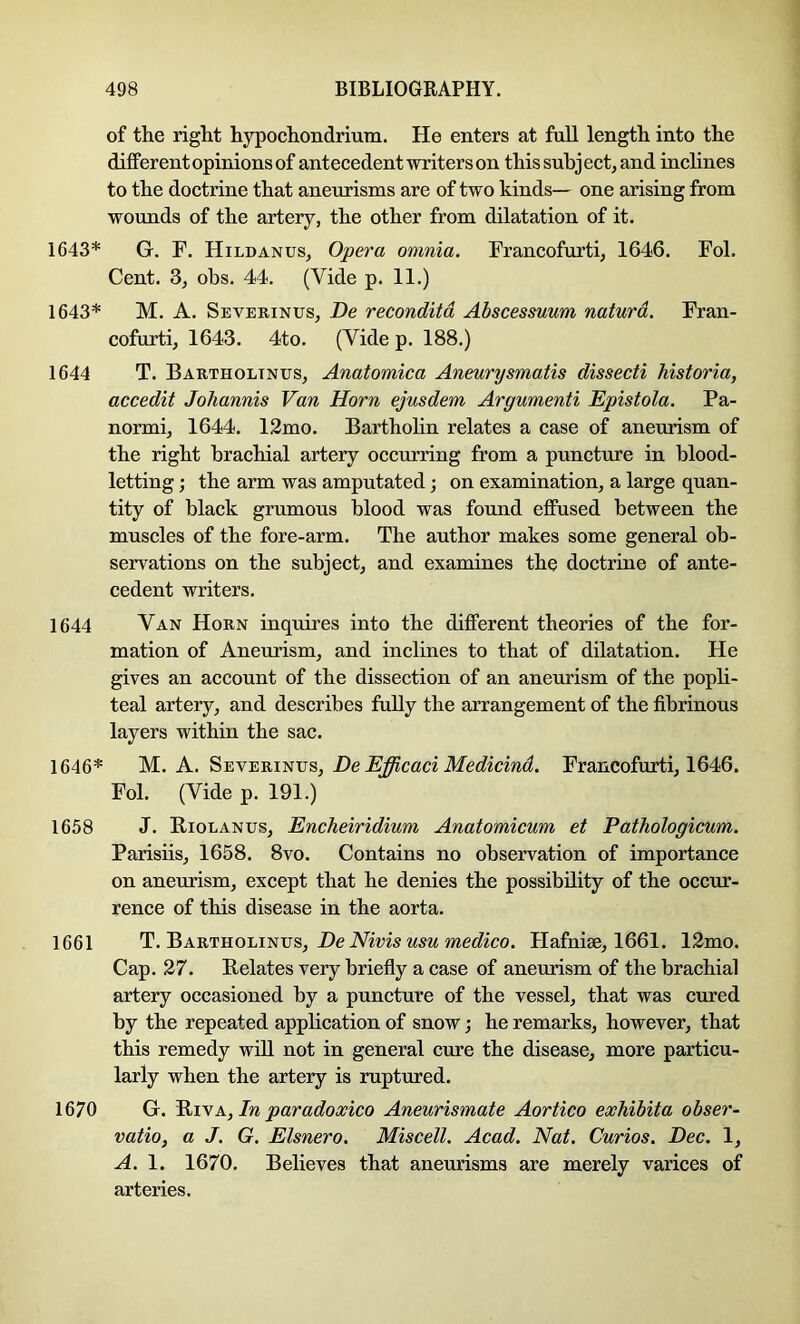 of the right hypochondriura. He enters at full length into the different opinions of antecedent writers on this subject, and inclines to the doctrine that aneurisms are of two kinds— one arising from wounds of the artery, the other from dilatation of it. 1643* G. F. Hildanus, Opera omnia. Francofurti, 1646. Fol. Cent. 3, obs. 44. (Vide p. 11.) 1643* M. A. Severinus, De reconditd Abscessuum naturd. Fran- cofurti, 1643. 4to. (Vide p. 188.) 1644 T. Bartholtnus, Anatomica Aneurysmatis dissecti historia, accedit Johannis Van Horn ejusdem Argumenti Epistola. Pa- normi, 1644. 12mo. Barthohn relates a case of aneurism of the right brachial artery occurring from a puncture in blood- letting ; the arm was amputated; on examination, a large quan- tity of black grumous blood was found effused between the muscles of the fore-arm. The author makes some general ob- servations on the subject, and examines the doctrine of ante- cedent writers. 1644 Van Horn inquires into the different theories of the for- mation of Aneurism, and inclines to that of dilatation. He gives an account of the dissection of an aneurism of the poph- teal artery, and describes fully the arrangement of the fibrinous layers within the sac. 1646* M., K. De Efficaci Medicind. Francofurti, 1646. Fol. (Vide p. 191.) 1658 J. Riolanus, Encheiridium Anatomicum et Pathologicum. Parisiis, 1658. 8vo. Contains no observation of importance on aneurism, except that he denies the possibility of the occur- rence of this disease in the aorta. 1661 T. Bartholinus, DeiVms mec?ico. Hafuise, 1661. 12mo. Cap. 27. Relates very briefly a case of aneurism of the brachial artery occasioned by a puncture of the vessel, that was cured by the repeated application of snow; he remarks, however, that this remedy wdl not in general cure the disease, more particu- larly when the artery is ruptured. 1670 G. PiiYA,In paradoxico Aneurismate Aortico exhibita obser- vatio, a J. G. Elsnero. Miscell. Acad. Nat. Curios. Dec. 1, A. 1. 1670. Believes that aneurisms are merely varices of arteries.